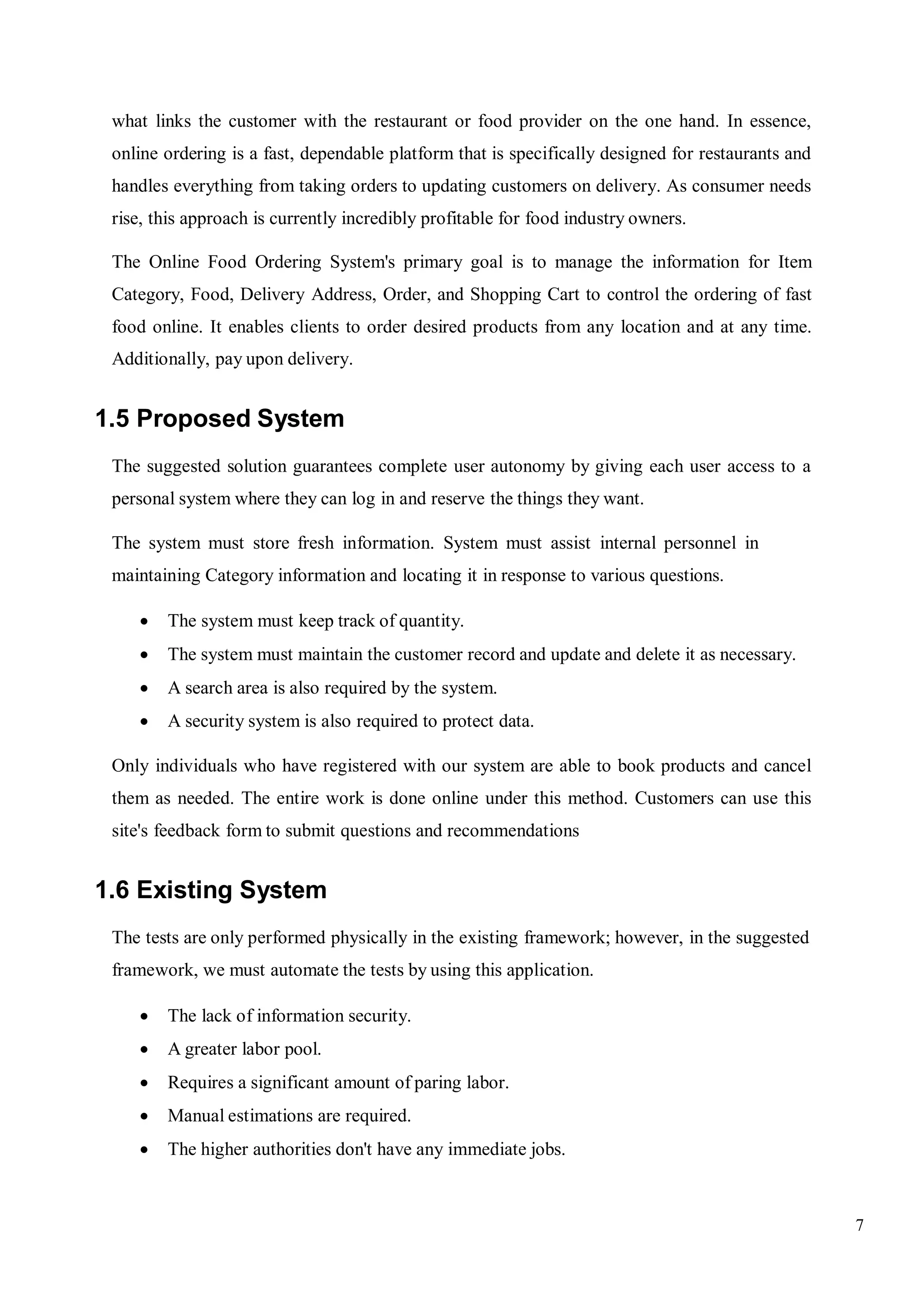7
what links the customer with the restaurant or food provider on the one hand. In essence,
online ordering is a fast, dependable platform that is specifically designed for restaurants and
handles everything from taking orders to updating customers on delivery. As consumer needs
rise, this approach is currently incredibly profitable for food industry owners.
The Online Food Ordering System's primary goal is to manage the information for Item
Category, Food, Delivery Address, Order, and Shopping Cart to control the ordering of fast
food online. It enables clients to order desired products from any location and at any time.
Additionally, pay upon delivery.
1.5 Proposed System
The suggested solution guarantees complete user autonomy by giving each user access to a
personal system where they can log in and reserve the things they want.
The system must store fresh information. System must assist internal personnel in
maintaining Category information and locating it in response to various questions.
 The system must keep track of quantity.
 The system must maintain the customer record and update and delete it as necessary.
 A search area is also required by the system.
 A security system is also required to protect data.
Only individuals who have registered with our system are able to book products and cancel
them as needed. The entire work is done online under this method. Customers can use this
site's feedback form to submit questions and recommendations
1.6 Existing System
The tests are only performed physically in the existing framework; however, in the suggested
framework, we must automate the tests by using this application.
 The lack of information security.
 A greater labor pool.
 Requires a significant amount of paring labor.
 Manual estimations are required.
 The higher authorities don't have any immediate jobs.
 