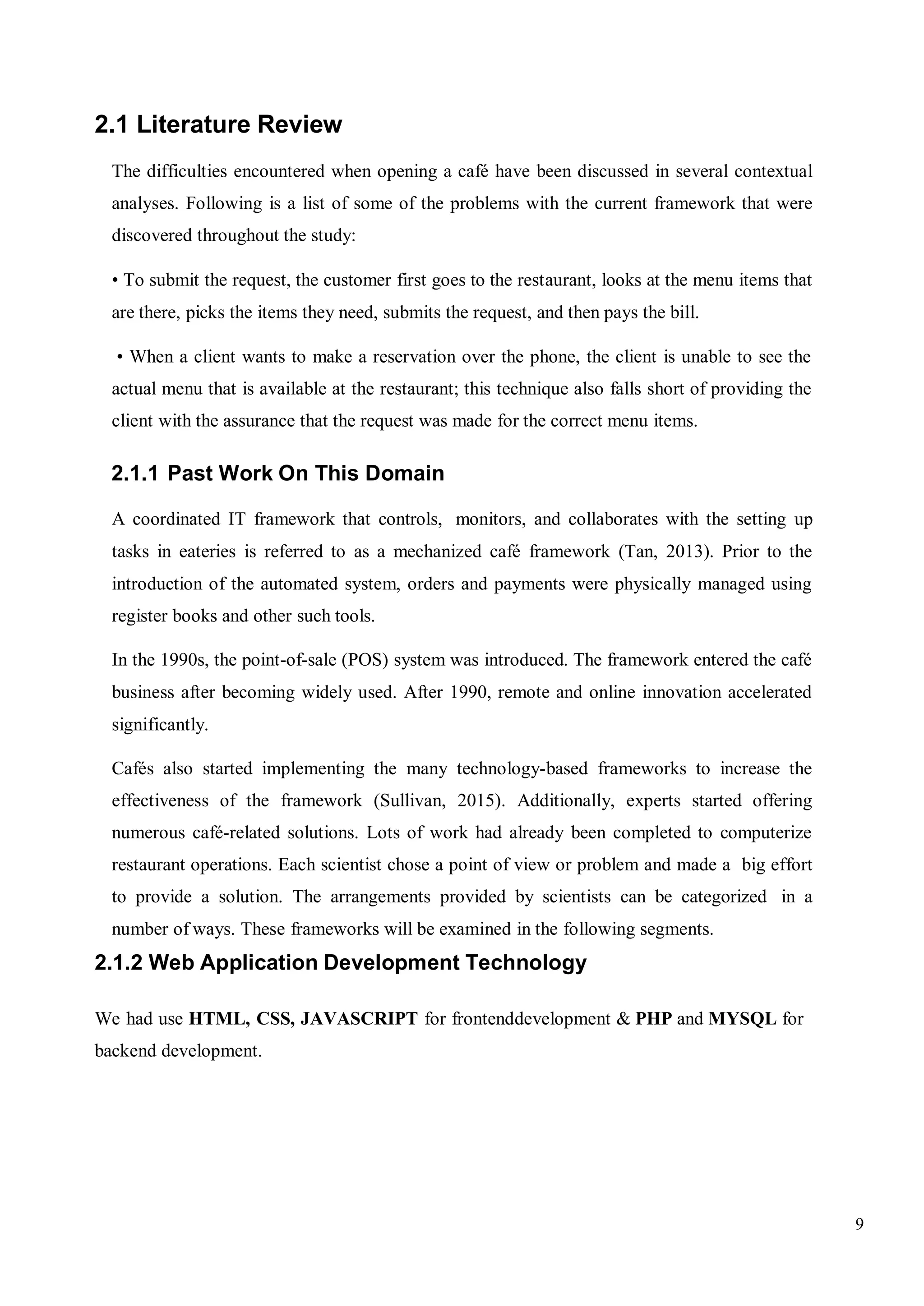 9
2.1 Literature Review
The difficulties encountered when opening a café have been discussed in several contextual
analyses. Following is a list of some of the problems with the current framework that were
discovered throughout the study:
• To submit the request, the customer first goes to the restaurant, looks at the menu items that
are there, picks the items they need, submits the request, and then pays the bill.
• When a client wants to make a reservation over the phone, the client is unable to see the
actual menu that is available at the restaurant; this technique also falls short of providing the
client with the assurance that the request was made for the correct menu items.
2.1.1 Past Work On This Domain
A coordinated IT framework that controls, monitors, and collaborates with the setting up
tasks in eateries is referred to as a mechanized café framework (Tan, 2013). Prior to the
introduction of the automated system, orders and payments were physically managed using
register books and other such tools.
In the 1990s, the point-of-sale (POS) system was introduced. The framework entered the café
business after becoming widely used. After 1990, remote and online innovation accelerated
significantly.
Cafés also started implementing the many technology-based frameworks to increase the
effectiveness of the framework (Sullivan, 2015). Additionally, experts started offering
numerous café-related solutions. Lots of work had already been completed to computerize
restaurant operations. Each scientist chose a point of view or problem and made a big effort
to provide a solution. The arrangements provided by scientists can be categorized in a
number of ways. These frameworks will be examined in the following segments.
2.1.2 Web Application Development Technology
We had use HTML, CSS, JAVASCRIPT for frontenddevelopment & PHP and MYSQL for
backend development.
 