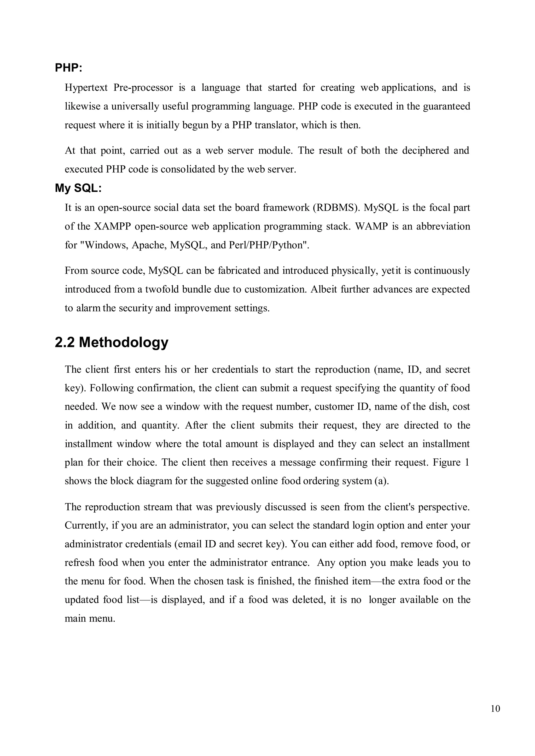 10
PHP:
Hypertext Pre-processor is a language that started for creating web applications, and is
likewise a universally useful programming language. PHP code is executed in the guaranteed
request where it is initially begun by a PHP translator, which is then.
At that point, carried out as a web server module. The result of both the deciphered and
executed PHP code is consolidated by the web server.
My SQL:
It is an open-source social data set the board framework (RDBMS). MySQL is the focal part
of the XAMPP open-source web application programming stack. WAMP is an abbreviation
for "Windows, Apache, MySQL, and Perl/PHP/Python".
From source code, MySQL can be fabricated and introduced physically, yetit is continuously
introduced from a twofold bundle due to customization. Albeit further advances are expected
to alarm the security and improvement settings.
2.2 Methodology
The client first enters his or her credentials to start the reproduction (name, ID, and secret
key). Following confirmation, the client can submit a request specifying the quantity of food
needed. We now see a window with the request number, customer ID, name of the dish, cost
in addition, and quantity. After the client submits their request, they are directed to the
installment window where the total amount is displayed and they can select an installment
plan for their choice. The client then receives a message confirming their request. Figure 1
shows the block diagram for the suggested online food ordering system (a).
The reproduction stream that was previously discussed is seen from the client's perspective.
Currently, if you are an administrator, you can select the standard login option and enter your
administrator credentials (email ID and secret key). You can either add food, remove food, or
refresh food when you enter the administrator entrance. Any option you make leads you to
the menu for food. When the chosen task is finished, the finished item—the extra food or the
updated food list—is displayed, and if a food was deleted, it is no longer available on the
main menu.
 
