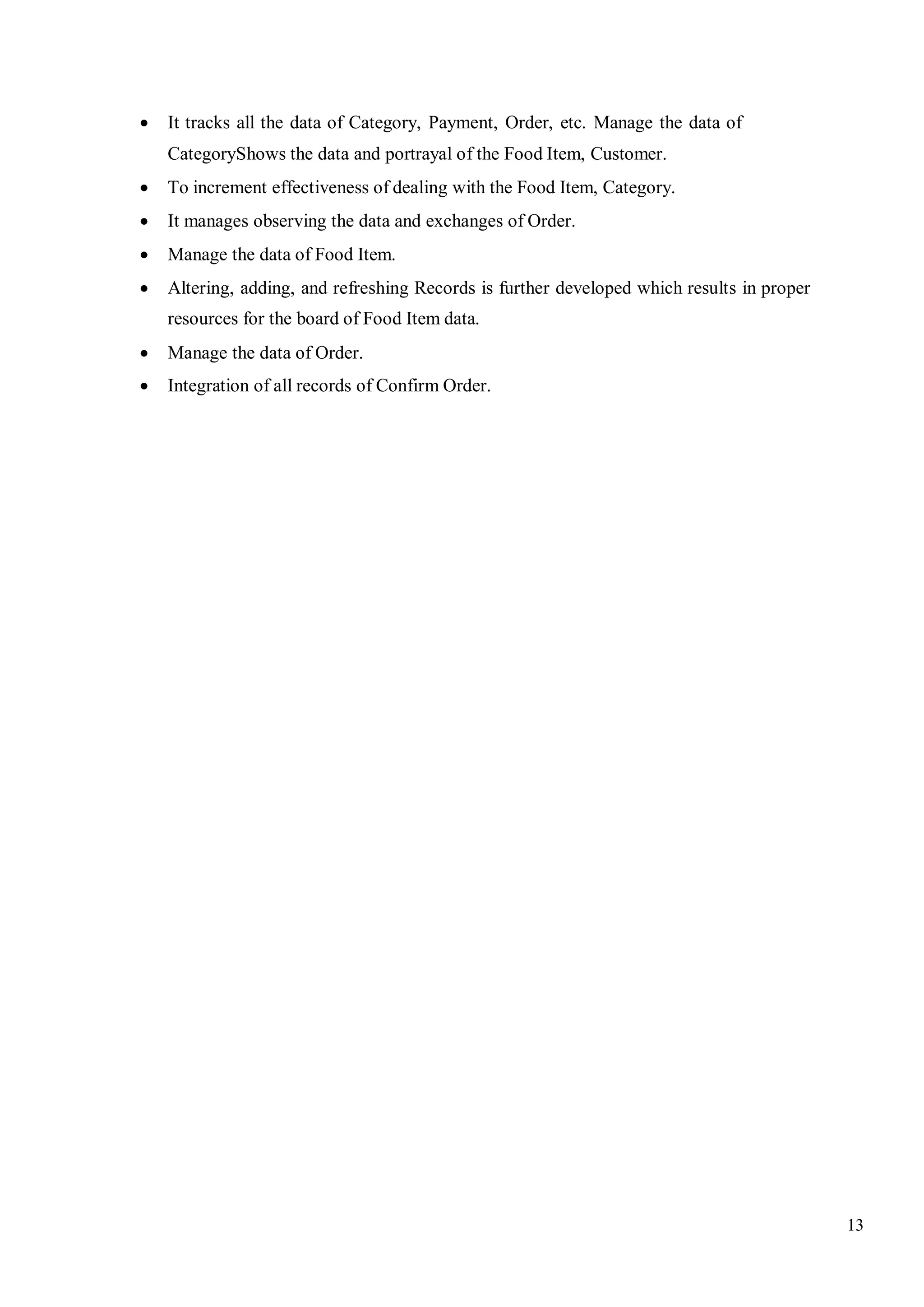 13
 It tracks all the data of Category, Payment, Order, etc. Manage the data of
CategoryShows the data and portrayal of the Food Item, Customer.
 To increment effectiveness of dealing with the Food Item, Category.
 It manages observing the data and exchanges of Order.
 Manage the data of Food Item.
 Altering, adding, and refreshing Records is further developed which results in proper
resources for the board of Food Item data.
 Manage the data of Order.
 Integration of all records of Confirm Order.
 