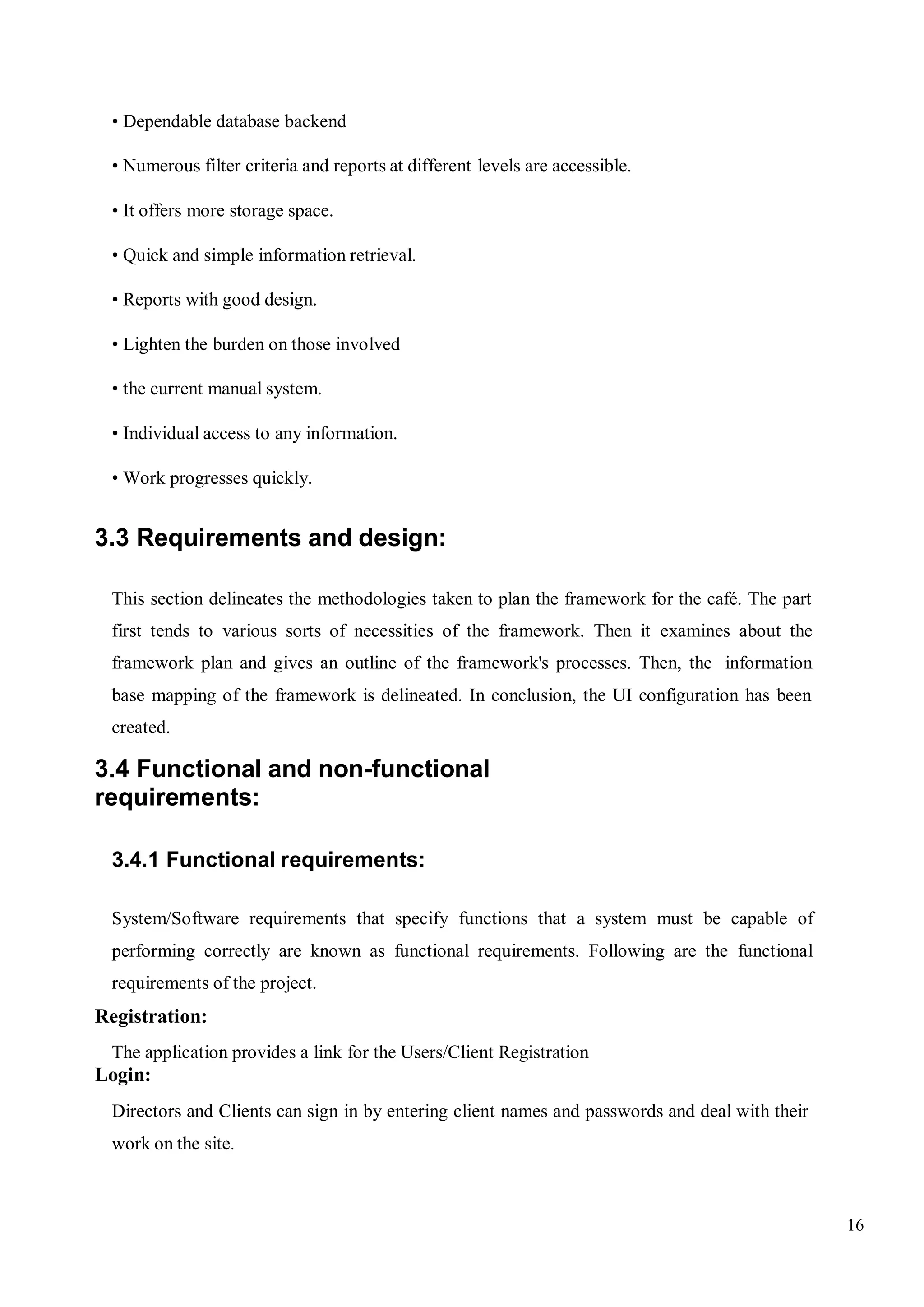 16
• Dependable database backend
• Numerous filter criteria and reports at different levels are accessible.
• It offers more storage space.
• Quick and simple information retrieval.
• Reports with good design.
• Lighten the burden on those involved
• the current manual system.
• Individual access to any information.
• Work progresses quickly.
3.3 Requirements and design:
This section delineates the methodologies taken to plan the framework for the café. The part
first tends to various sorts of necessities of the framework. Then it examines about the
framework plan and gives an outline of the framework's processes. Then, the information
base mapping of the framework is delineated. In conclusion, the UI configuration has been
created.
3.4 Functional and non-functional
requirements:
3.4.1 Functional requirements:
System/Software requirements that specify functions that a system must be capable of
performing correctly are known as functional requirements. Following are the functional
requirements of the project.
Registration:
The application provides a link for the Users/Client Registration
Login:
Directors and Clients can sign in by entering client names and passwords and deal with their
work on the site.
 