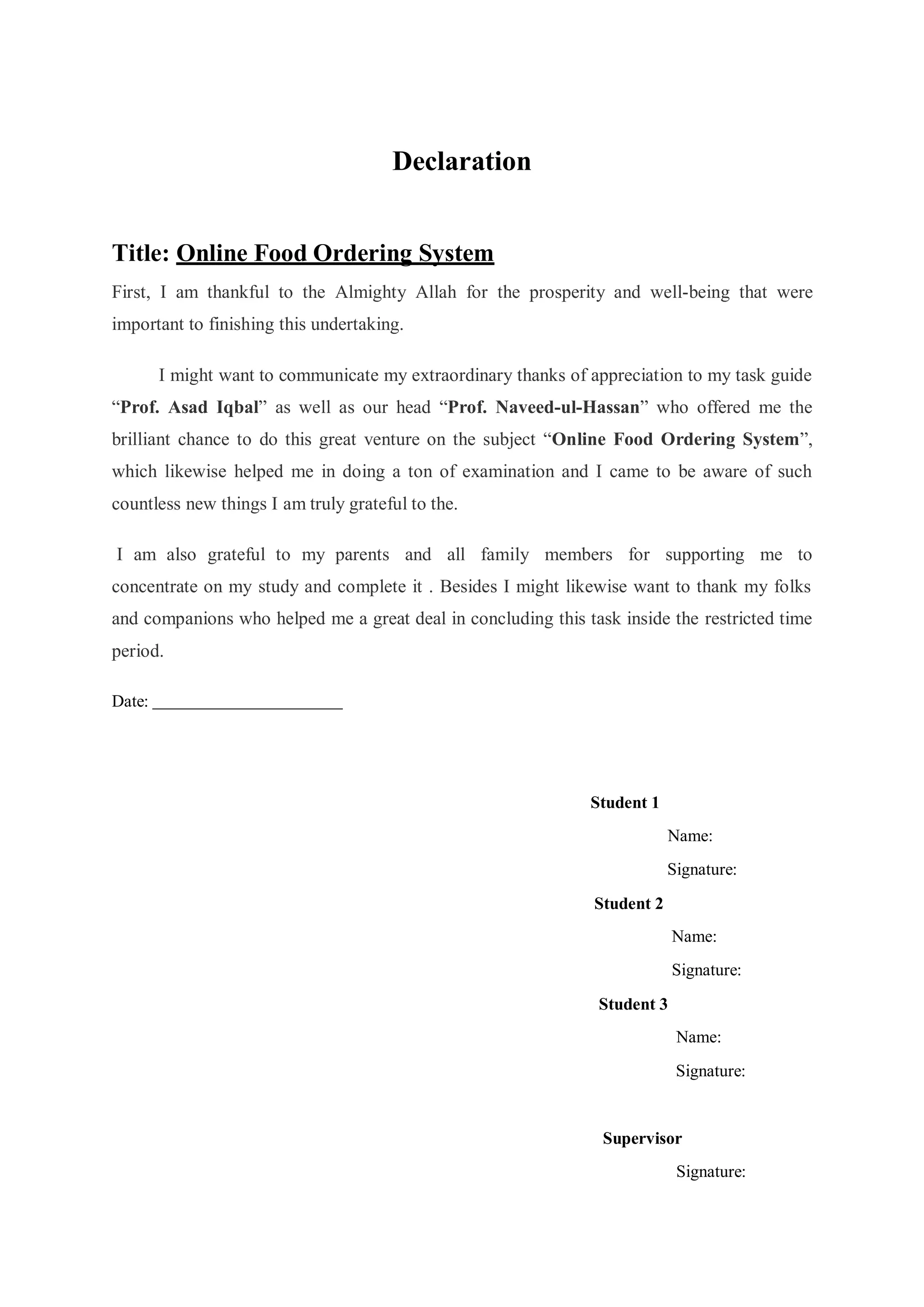 Declaration
Title: Online Food Ordering System
First, I am thankful to the Almighty Allah for the prosperity and well-being that were
important to finishing this undertaking.
I might want to communicate my extraordinary thanks of appreciation to my task guide
“Prof. Asad Iqbal” as well as our head “Prof. Naveed-ul-Hassan” who offered me the
brilliant chance to do this great venture on the subject “Online Food Ordering System”,
which likewise helped me in doing a ton of examination and I came to be aware of such
countless new things I am truly grateful to the.
I am also grateful to my parents and all family members for supporting me to
concentrate on my study and complete it . Besides I might likewise want to thank my folks
and companions who helped me a great deal in concluding this task inside the restricted time
period.
Date:
Student 1
Student 2
Name:
Signature:
Name:
Signature:
Student 3
Name:
Signature:
Supervisor
Signature:
 