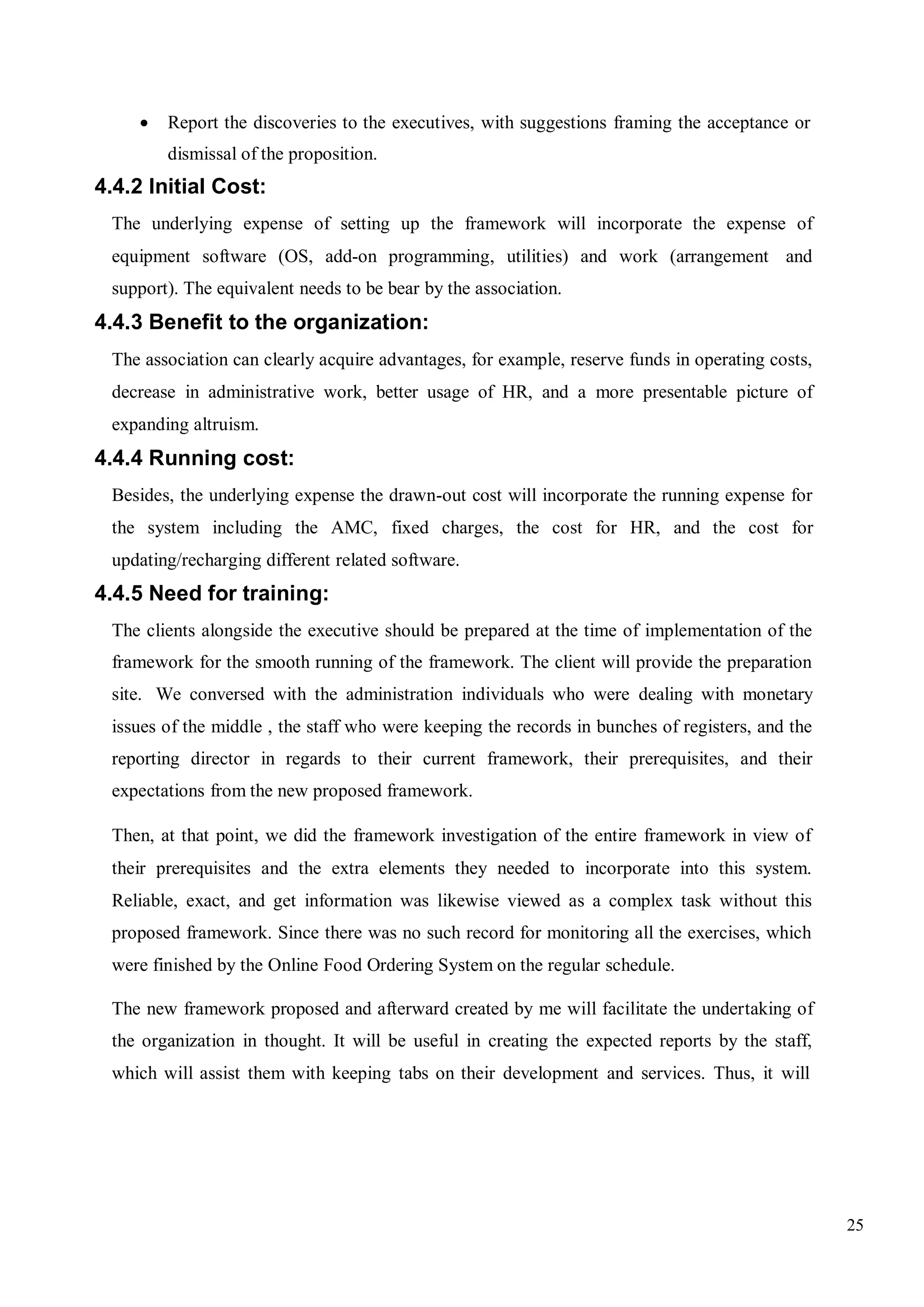 25
 Report the discoveries to the executives, with suggestions framing the acceptance or
dismissal of the proposition.
4.4.2 Initial Cost:
The underlying expense of setting up the framework will incorporate the expense of
equipment software (OS, add-on programming, utilities) and work (arrangement and
support). The equivalent needs to be bear by the association.
4.4.3 Benefit to the organization:
The association can clearly acquire advantages, for example, reserve funds in operating costs,
decrease in administrative work, better usage of HR, and a more presentable picture of
expanding altruism.
4.4.4 Running cost:
Besides, the underlying expense the drawn-out cost will incorporate the running expense for
the system including the AMC, fixed charges, the cost for HR, and the cost for
updating/recharging different related software.
4.4.5 Need for training:
The clients alongside the executive should be prepared at the time of implementation of the
framework for the smooth running of the framework. The client will provide the preparation
site. We conversed with the administration individuals who were dealing with monetary
issues of the middle , the staff who were keeping the records in bunches of registers, and the
reporting director in regards to their current framework, their prerequisites, and their
expectations from the new proposed framework.
Then, at that point, we did the framework investigation of the entire framework in view of
their prerequisites and the extra elements they needed to incorporate into this system.
Reliable, exact, and get information was likewise viewed as a complex task without this
proposed framework. Since there was no such record for monitoring all the exercises, which
were finished by the Online Food Ordering System on the regular schedule.
The new framework proposed and afterward created by me will facilitate the undertaking of
the organization in thought. It will be useful in creating the expected reports by the staff,
which will assist them with keeping tabs on their development and services. Thus, it will
 