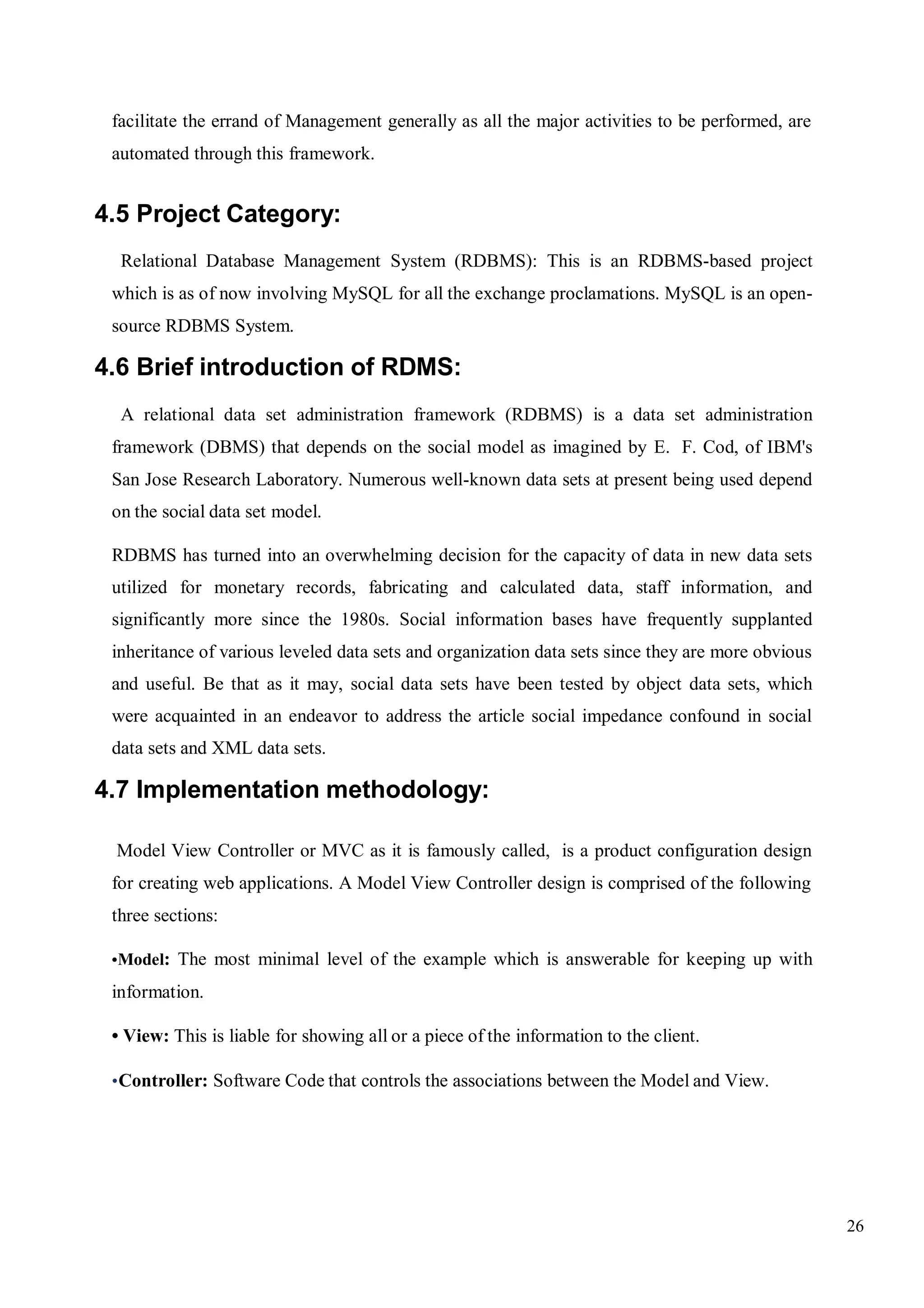 26
facilitate the errand of Management generally as all the major activities to be performed, are
automated through this framework.
4.5 Project Category:
Relational Database Management System (RDBMS): This is an RDBMS-based project
which is as of now involving MySQL for all the exchange proclamations. MySQL is an open-
source RDBMS System.
4.6 Brief introduction of RDMS:
A relational data set administration framework (RDBMS) is a data set administration
framework (DBMS) that depends on the social model as imagined by E. F. Cod, of IBM's
San Jose Research Laboratory. Numerous well-known data sets at present being used depend
on the social data set model.
RDBMS has turned into an overwhelming decision for the capacity of data in new data sets
utilized for monetary records, fabricating and calculated data, staff information, and
significantly more since the 1980s. Social information bases have frequently supplanted
inheritance of various leveled data sets and organization data sets since they are more obvious
and useful. Be that as it may, social data sets have been tested by object data sets, which
were acquainted in an endeavor to address the article social impedance confound in social
data sets and XML data sets.
4.7 Implementation methodology:
Model View Controller or MVC as it is famously called, is a product configuration design
for creating web applications. A Model View Controller design is comprised of the following
three sections:
•Model: The most minimal level of the example which is answerable for keeping up with
information.
• View: This is liable for showing all or a piece of the information to the client.
•Controller: Software Code that controls the associations between the Model and View.
 