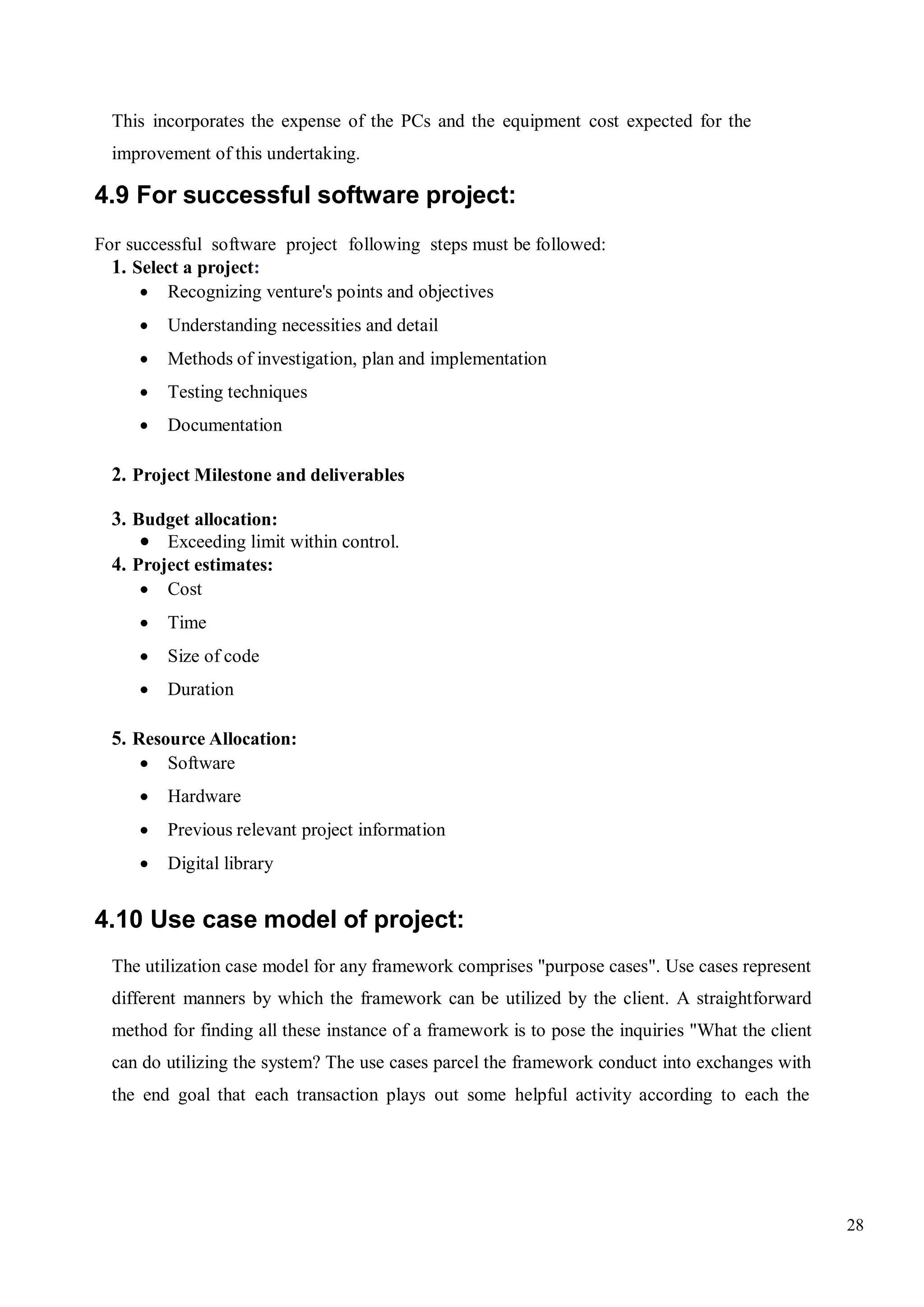 28
This incorporates the expense of the PCs and the equipment cost expected for the
improvement of this undertaking.
4.9 For successful software project:
For successful software project following steps must be followed:
1. Select a project:
 Recognizing venture's points and objectives
 Understanding necessities and detail
 Methods of investigation, plan and implementation
 Testing techniques
 Documentation
2. Project Milestone and deliverables
3. Budget allocation:
 Exceeding limit within control.
4. Project estimates:
 Cost
 Time
 Size of code
 Duration
5. Resource Allocation:
 Software
 Hardware
 Previous relevant project information
 Digital library
4.10 Use case model of project:
The utilization case model for any framework comprises "purpose cases". Use cases represent
different manners by which the framework can be utilized by the client. A straightforward
method for finding all these instance of a framework is to pose the inquiries "What the client
can do utilizing the system? The use cases parcel the framework conduct into exchanges with
the end goal that each transaction plays out some helpful activity according to each the
 