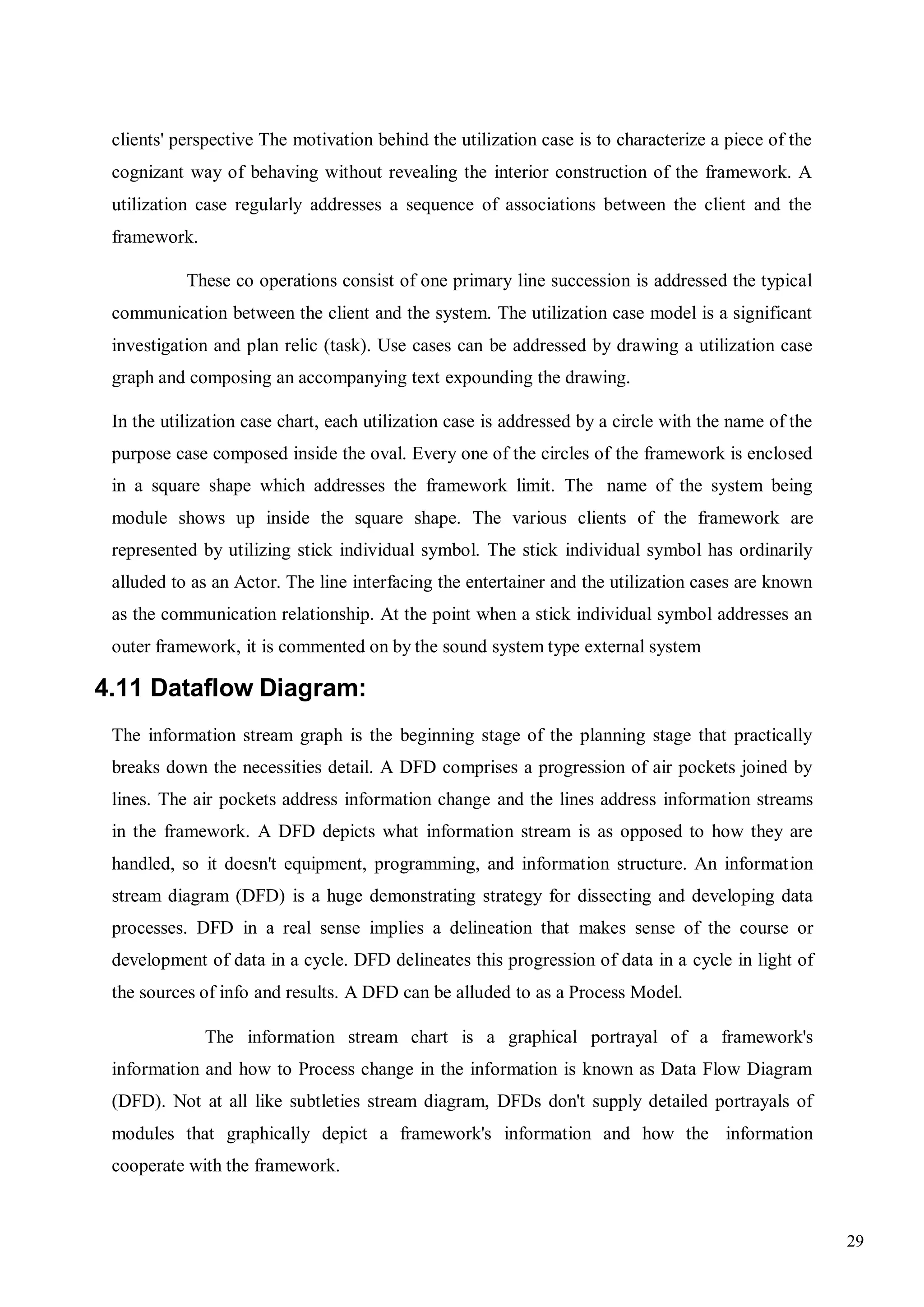 29
clients' perspective The motivation behind the utilization case is to characterize a piece of the
cognizant way of behaving without revealing the interior construction of the framework. A
utilization case regularly addresses a sequence of associations between the client and the
framework.
These co operations consist of one primary line succession is addressed the typical
communication between the client and the system. The utilization case model is a significant
investigation and plan relic (task). Use cases can be addressed by drawing a utilization case
graph and composing an accompanying text expounding the drawing.
In the utilization case chart, each utilization case is addressed by a circle with the name of the
purpose case composed inside the oval. Every one of the circles of the framework is enclosed
in a square shape which addresses the framework limit. The name of the system being
module shows up inside the square shape. The various clients of the framework are
represented by utilizing stick individual symbol. The stick individual symbol has ordinarily
alluded to as an Actor. The line interfacing the entertainer and the utilization cases are known
as the communication relationship. At the point when a stick individual symbol addresses an
outer framework, it is commented on by the sound system type external system
4.11 Dataflow Diagram:
The information stream graph is the beginning stage of the planning stage that practically
breaks down the necessities detail. A DFD comprises a progression of air pockets joined by
lines. The air pockets address information change and the lines address information streams
in the framework. A DFD depicts what information stream is as opposed to how they are
handled, so it doesn't equipment, programming, and information structure. An information
stream diagram (DFD) is a huge demonstrating strategy for dissecting and developing data
processes. DFD in a real sense implies a delineation that makes sense of the course or
development of data in a cycle. DFD delineates this progression of data in a cycle in light of
the sources of info and results. A DFD can be alluded to as a Process Model.
The information stream chart is a graphical portrayal of a framework's
information and how to Process change in the information is known as Data Flow Diagram
(DFD). Not at all like subtleties stream diagram, DFDs don't supply detailed portrayals of
modules that graphically depict a framework's information and how the information
cooperate with the framework.
 