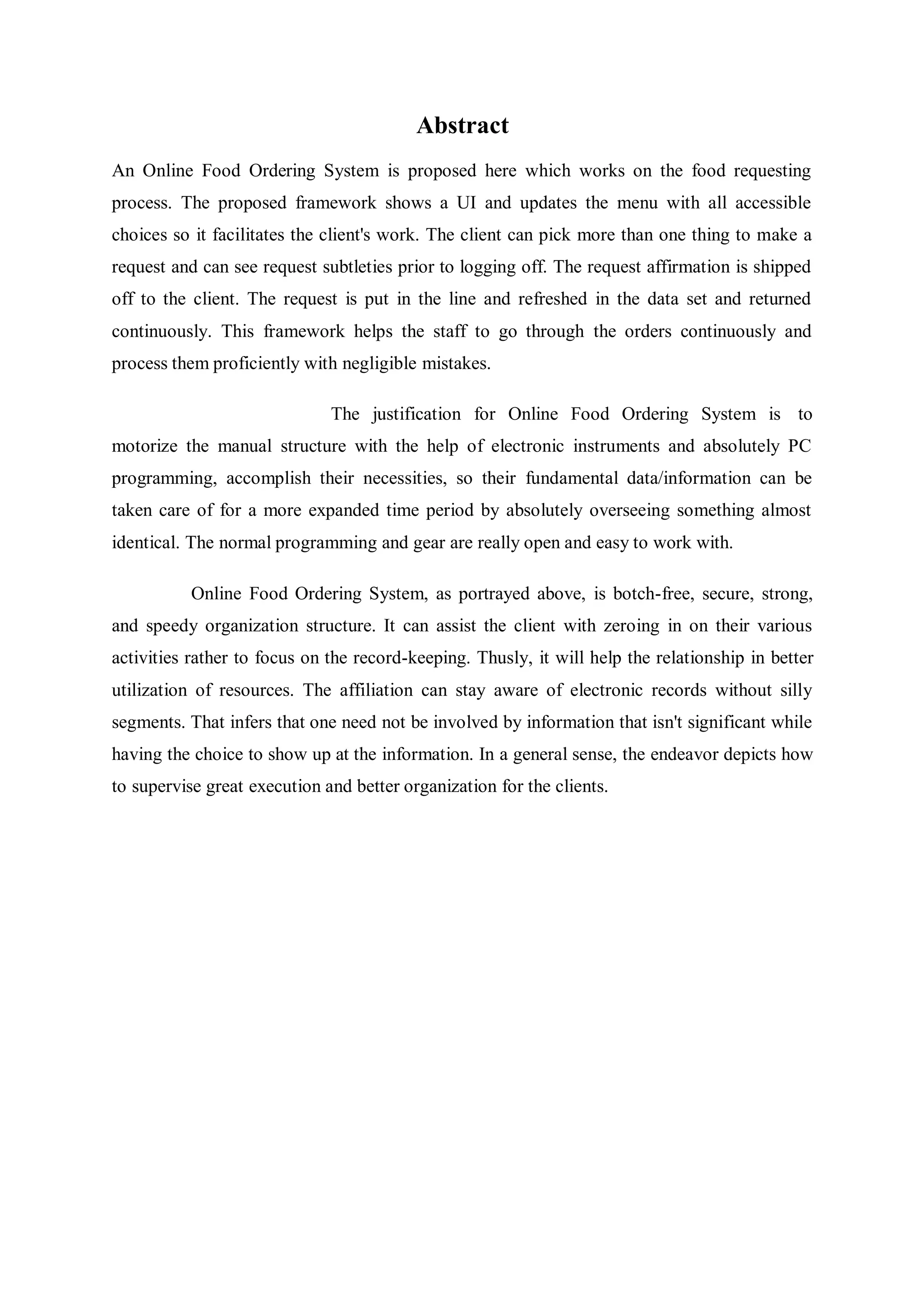 Abstract
An Online Food Ordering System is proposed here which works on the food requesting
process. The proposed framework shows a UI and updates the menu with all accessible
choices so it facilitates the client's work. The client can pick more than one thing to make a
request and can see request subtleties prior to logging off. The request affirmation is shipped
off to the client. The request is put in the line and refreshed in the data set and returned
continuously. This framework helps the staff to go through the orders continuously and
process them proficiently with negligible mistakes.
The justification for Online Food Ordering System is to
motorize the manual structure with the help of electronic instruments and absolutely PC
programming, accomplish their necessities, so their fundamental data/information can be
taken care of for a more expanded time period by absolutely overseeing something almost
identical. The normal programming and gear are really open and easy to work with.
Online Food Ordering System, as portrayed above, is botch-free, secure, strong,
and speedy organization structure. It can assist the client with zeroing in on their various
activities rather to focus on the record-keeping. Thusly, it will help the relationship in better
utilization of resources. The affiliation can stay aware of electronic records without silly
segments. That infers that one need not be involved by information that isn't significant while
having the choice to show up at the information. In a general sense, the endeavor depicts how
to supervise great execution and better organization for the clients.
 