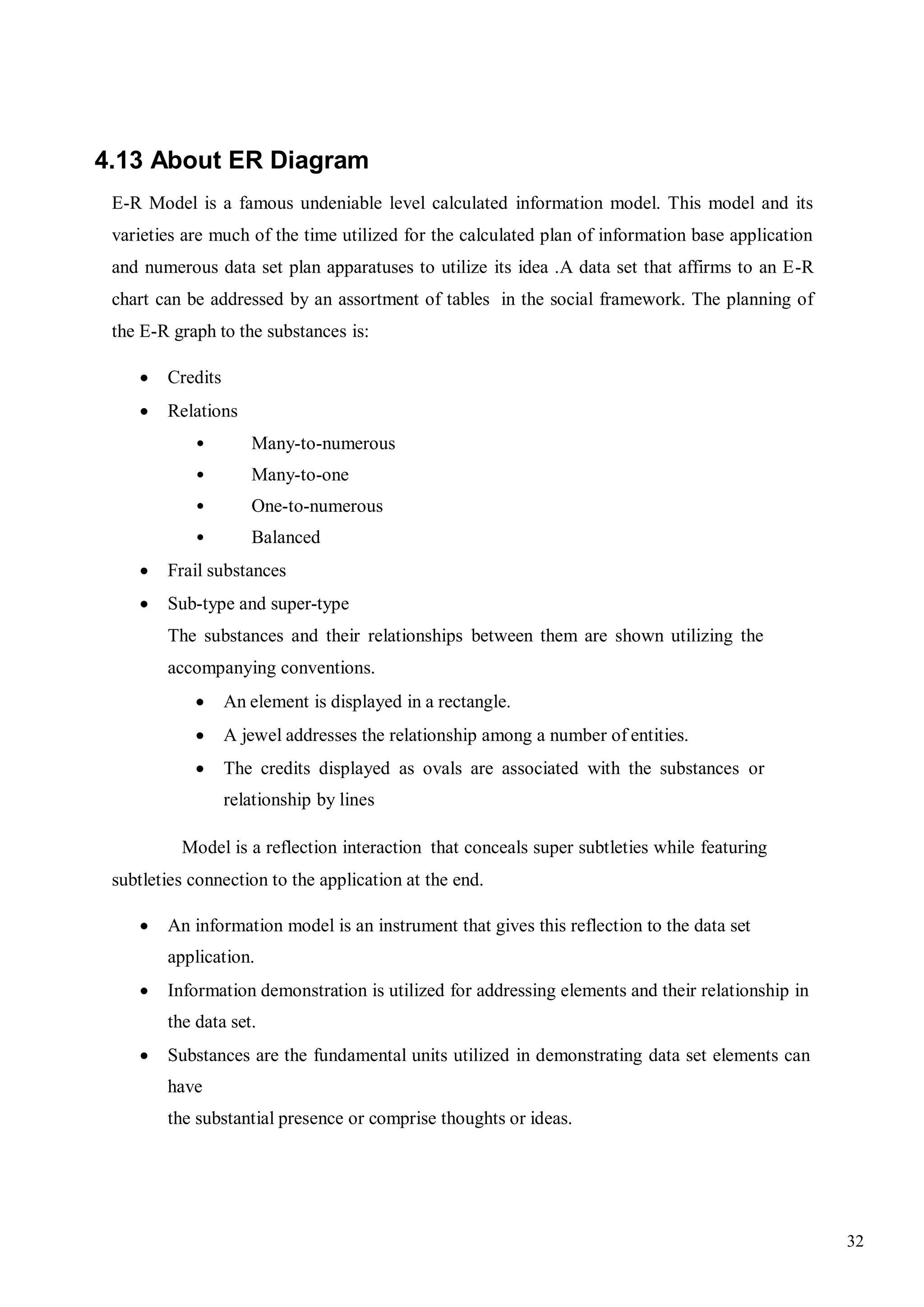 32
4.13 About ER Diagram
E-R Model is a famous undeniable level calculated information model. This model and its
varieties are much of the time utilized for the calculated plan of information base application
and numerous data set plan apparatuses to utilize its idea .A data set that affirms to an E-R
chart can be addressed by an assortment of tables in the social framework. The planning of
the E-R graph to the substances is:
 Credits
 Relations
• Many-to-numerous
• Many-to-one
• One-to-numerous
• Balanced
 Frail substances
 Sub-type and super-type
The substances and their relationships between them are shown utilizing the
accompanying conventions.
 An element is displayed in a rectangle.
 A jewel addresses the relationship among a number of entities.
 The credits displayed as ovals are associated with the substances or
relationship by lines
Model is a reflection interaction that conceals super subtleties while featuring
subtleties connection to the application at the end.
 An information model is an instrument that gives this reflection to the data set
application.
 Information demonstration is utilized for addressing elements and their relationship in
the data set.
 Substances are the fundamental units utilized in demonstrating data set elements can
have
the substantial presence or comprise thoughts or ideas.
 