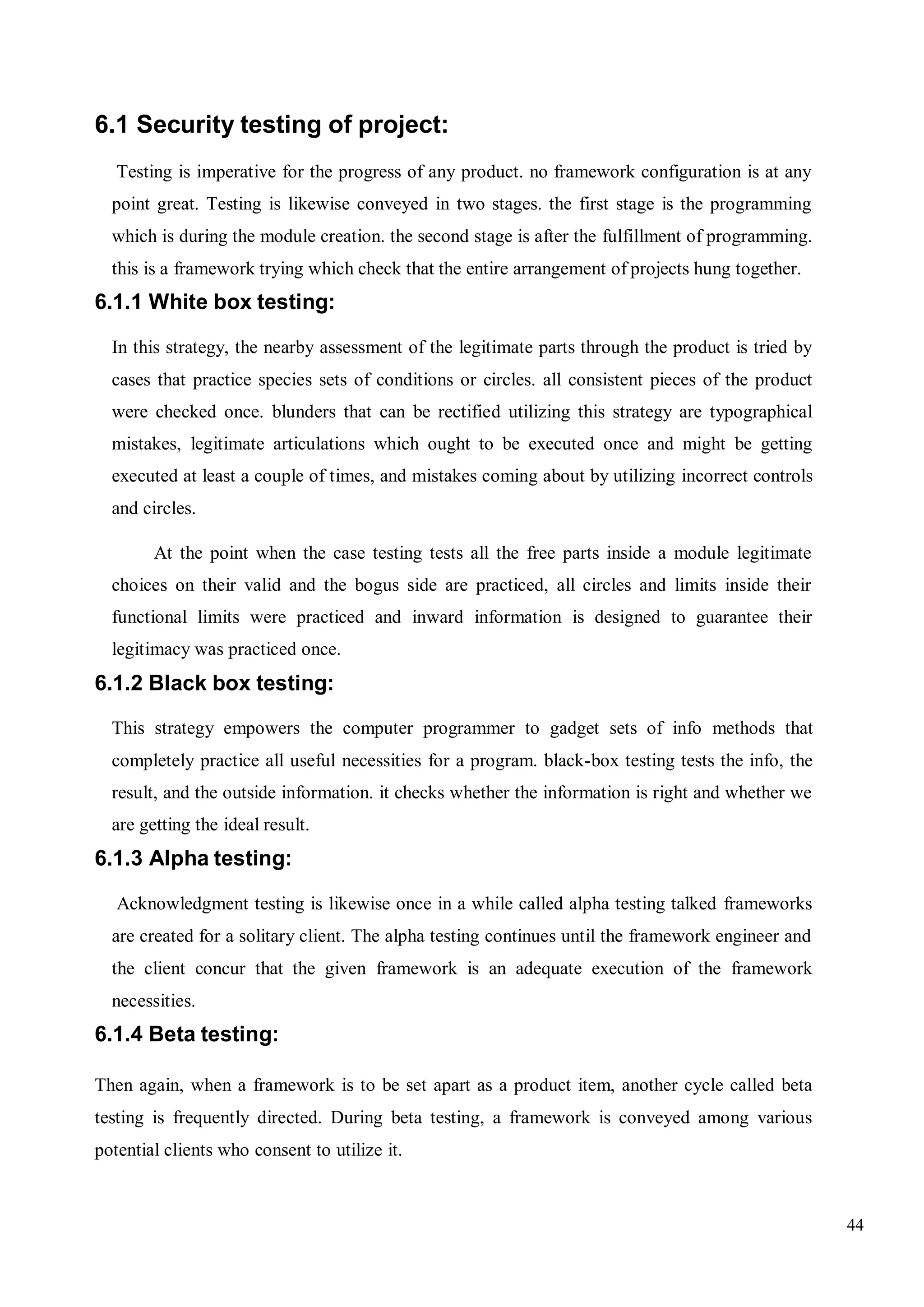44
6.1 Security testing of project:
Testing is imperative for the progress of any product. no framework configuration is at any
point great. Testing is likewise conveyed in two stages. the first stage is the programming
which is during the module creation. the second stage is after the fulfillment of programming.
this is a framework trying which check that the entire arrangement of projects hung together.
6.1.1 White box testing:
In this strategy, the nearby assessment of the legitimate parts through the product is tried by
cases that practice species sets of conditions or circles. all consistent pieces of the product
were checked once. blunders that can be rectified utilizing this strategy are typographical
mistakes, legitimate articulations which ought to be executed once and might be getting
executed at least a couple of times, and mistakes coming about by utilizing incorrect controls
and circles.
At the point when the case testing tests all the free parts inside a module legitimate
choices on their valid and the bogus side are practiced, all circles and limits inside their
functional limits were practiced and inward information is designed to guarantee their
legitimacy was practiced once.
6.1.2 Black box testing:
This strategy empowers the computer programmer to gadget sets of info methods that
completely practice all useful necessities for a program. black-box testing tests the info, the
result, and the outside information. it checks whether the information is right and whether we
are getting the ideal result.
6.1.3 Alpha testing:
Acknowledgment testing is likewise once in a while called alpha testing talked frameworks
are created for a solitary client. The alpha testing continues until the framework engineer and
the client concur that the given framework is an adequate execution of the framework
necessities.
6.1.4 Beta testing:
Then again, when a framework is to be set apart as a product item, another cycle called beta
testing is frequently directed. During beta testing, a framework is conveyed among various
potential clients who consent to utilize it.
 