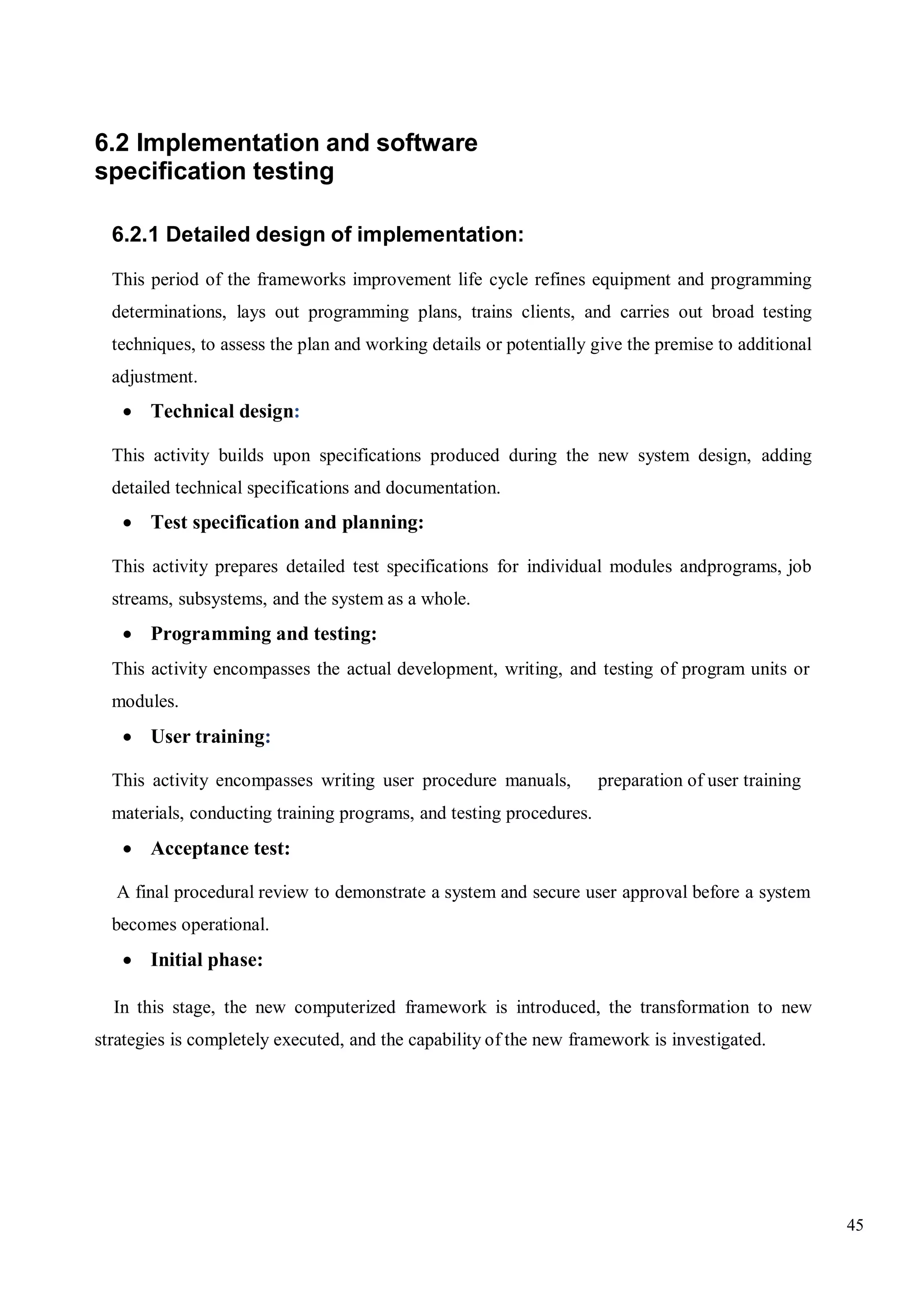 45
6.2 Implementation and software
specification testing
6.2.1 Detailed design of implementation:
This period of the frameworks improvement life cycle refines equipment and programming
determinations, lays out programming plans, trains clients, and carries out broad testing
techniques, to assess the plan and working details or potentially give the premise to additional
adjustment.
 Technical design:
This activity builds upon specifications produced during the new system design, adding
detailed technical specifications and documentation.
 Test specification and planning:
This activity prepares detailed test specifications for individual modules andprograms, job
streams, subsystems, and the system as a whole.
 Programming and testing:
This activity encompasses the actual development, writing, and testing of program units or
modules.
 User training:
This activity encompasses writing user procedure manuals, preparation of user training
materials, conducting training programs, and testing procedures.
 Acceptance test:
A final procedural review to demonstrate a system and secure user approval before a system
becomes operational.
 Initial phase:
In this stage, the new computerized framework is introduced, the transformation to new
strategies is completely executed, and the capability of the new framework is investigated.
 