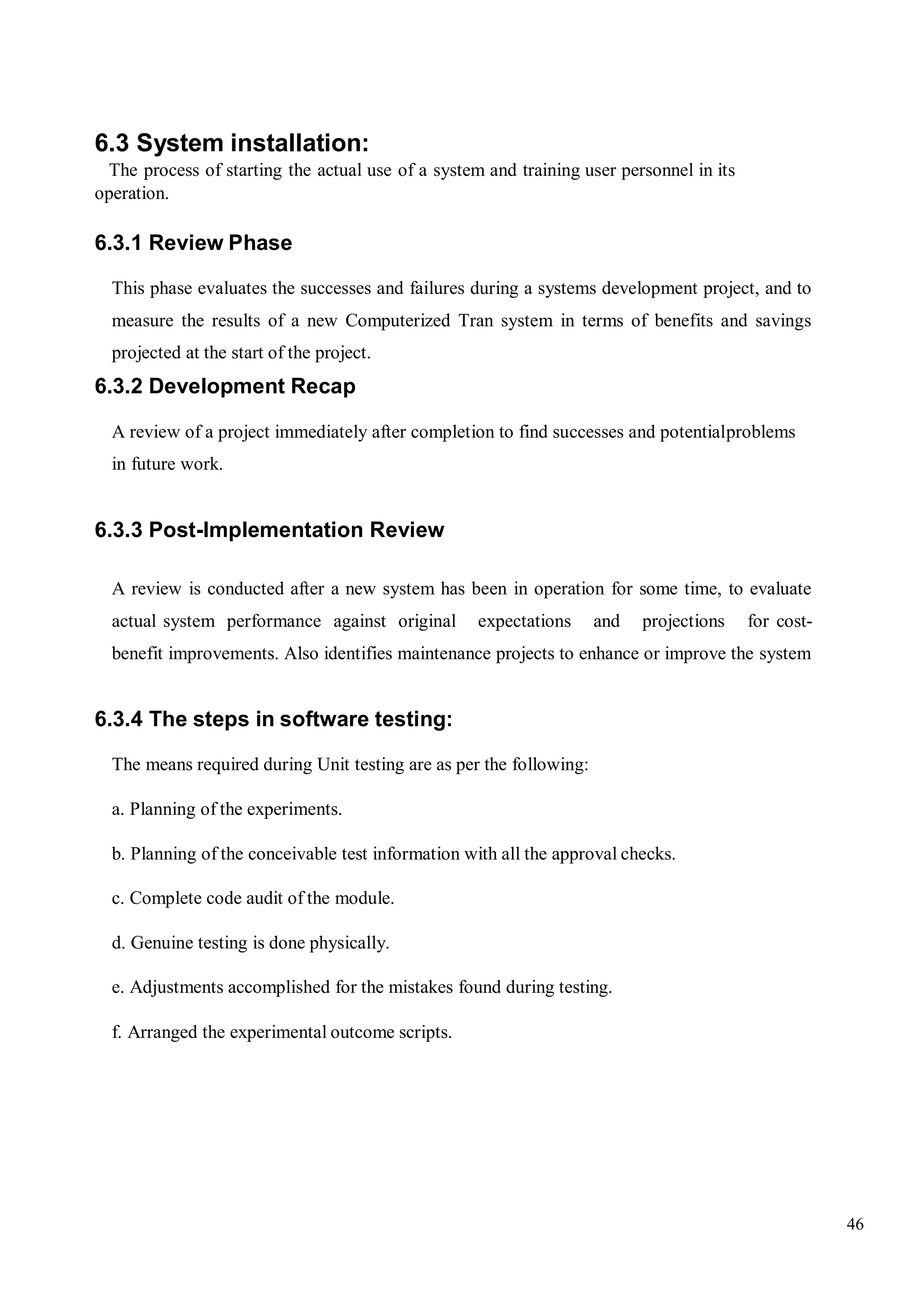 46
6.3 System installation:
The process of starting the actual use of a system and training user personnel in its
operation.
6.3.1 Review Phase
This phase evaluates the successes and failures during a systems development project, and to
measure the results of a new Computerized Tran system in terms of benefits and savings
projected at the start of the project.
6.3.2 Development Recap
A review of a project immediately after completion to find successes and potentialproblems
in future work.
6.3.3 Post-Implementation Review
A review is conducted after a new system has been in operation for some time, to evaluate
actual system performance against original expectations and projections for cost-
benefit improvements. Also identifies maintenance projects to enhance or improve the system
6.3.4 The steps in software testing:
The means required during Unit testing are as per the following:
a. Planning of the experiments.
b. Planning of the conceivable test information with all the approval checks.
c. Complete code audit of the module.
d. Genuine testing is done physically.
e. Adjustments accomplished for the mistakes found during testing.
f. Arranged the experimental outcome scripts.
 