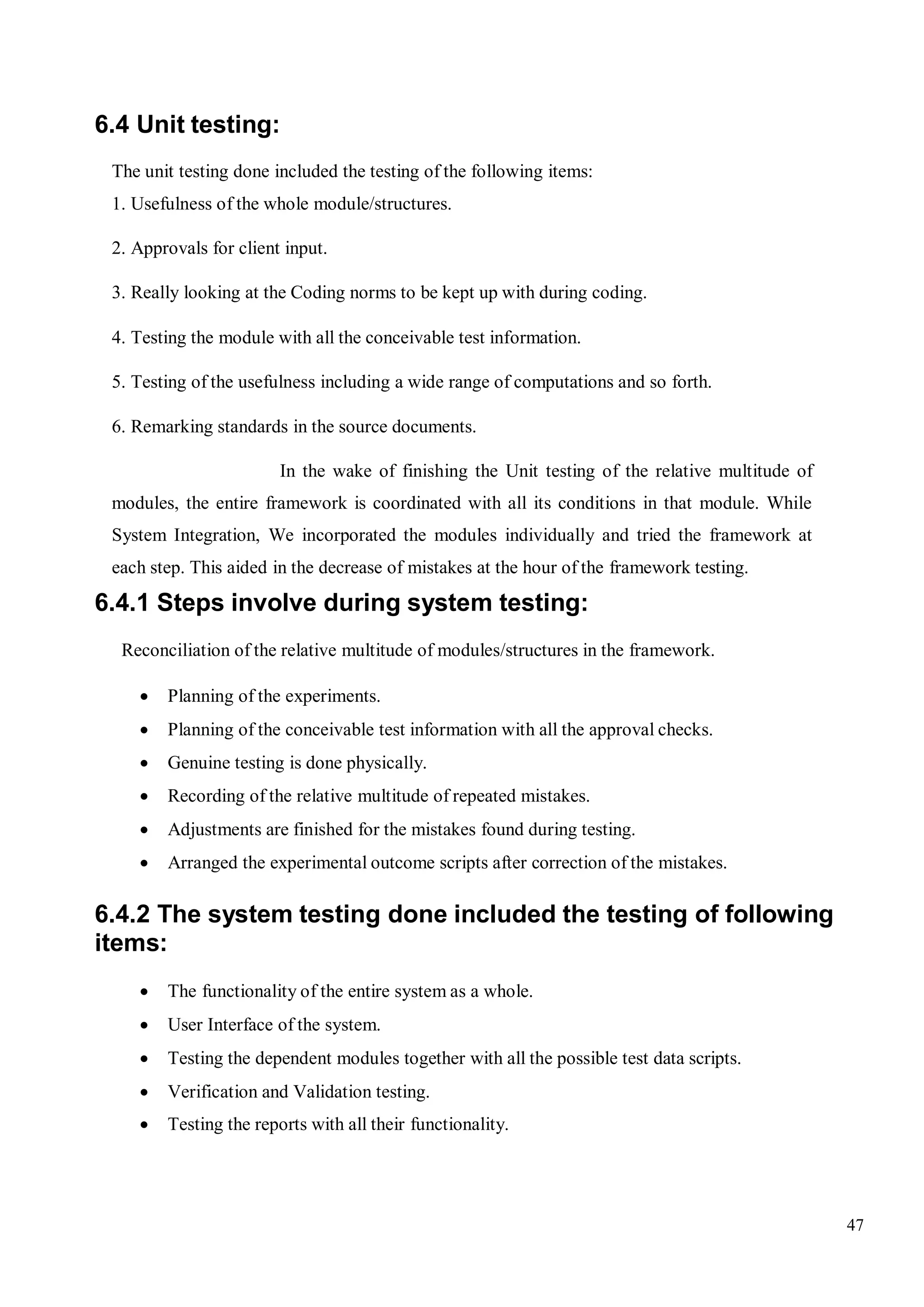 47
6.4 Unit testing:
The unit testing done included the testing of the following items:
1. Usefulness of the whole module/structures.
2. Approvals for client input.
3. Really looking at the Coding norms to be kept up with during coding.
4. Testing the module with all the conceivable test information.
5. Testing of the usefulness including a wide range of computations and so forth.
6. Remarking standards in the source documents.
In the wake of finishing the Unit testing of the relative multitude of
modules, the entire framework is coordinated with all its conditions in that module. While
System Integration, We incorporated the modules individually and tried the framework at
each step. This aided in the decrease of mistakes at the hour of the framework testing.
6.4.1 Steps involve during system testing:
Reconciliation of the relative multitude of modules/structures in the framework.
 Planning of the experiments.
 Planning of the conceivable test information with all the approval checks.
 Genuine testing is done physically.
 Recording of the relative multitude of repeated mistakes.
 Adjustments are finished for the mistakes found during testing.
 Arranged the experimental outcome scripts after correction of the mistakes.
6.4.2 The system testing done included the testing of following
items:
 The functionality of the entire system as a whole.
 User Interface of the system.
 Testing the dependent modules together with all the possible test data scripts.
 Verification and Validation testing.
 Testing the reports with all their functionality.
 