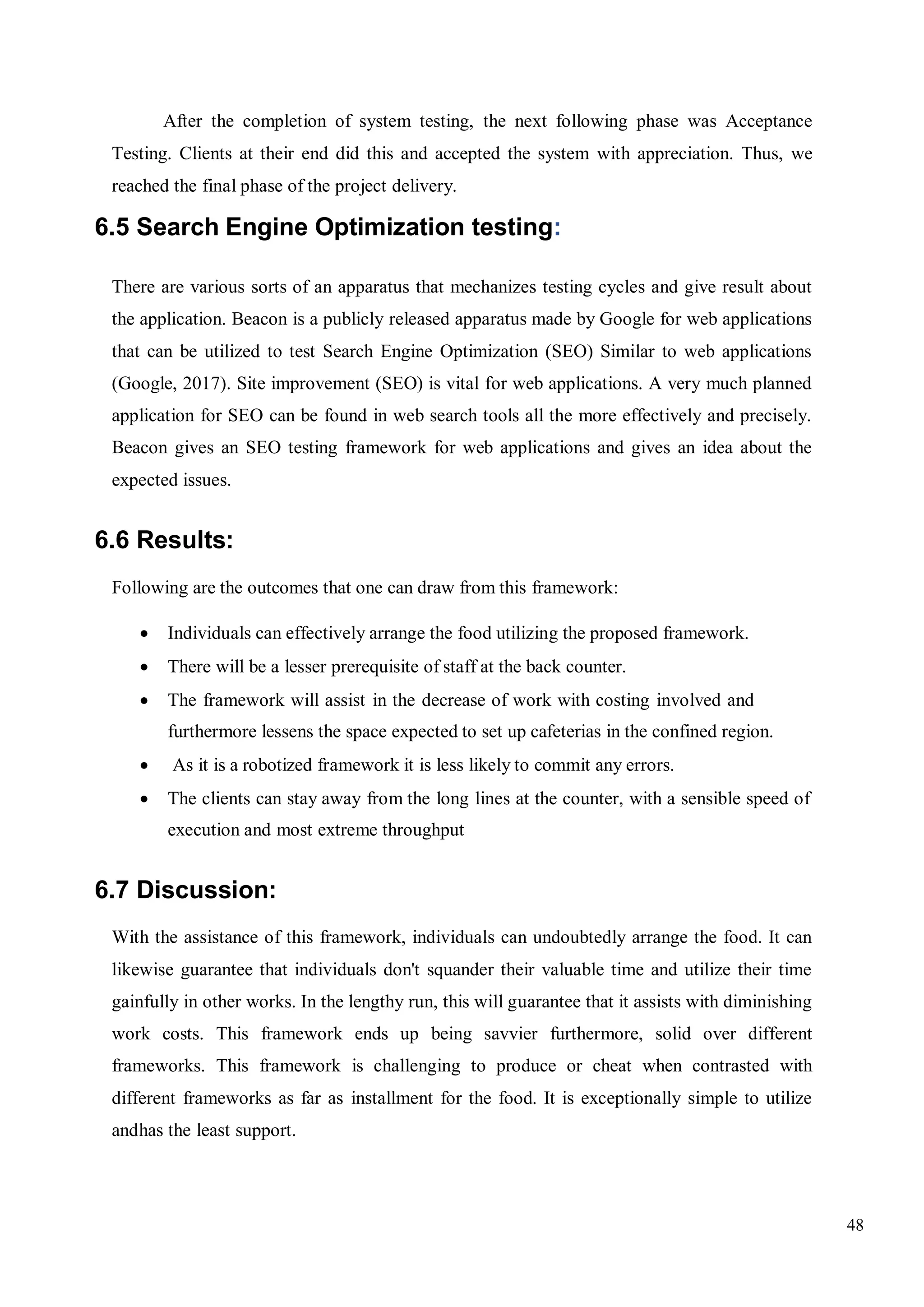 48
After the completion of system testing, the next following phase was Acceptance
Testing. Clients at their end did this and accepted the system with appreciation. Thus, we
reached the final phase of the project delivery.
6.5 Search Engine Optimization testing:
There are various sorts of an apparatus that mechanizes testing cycles and give result about
the application. Beacon is a publicly released apparatus made by Google for web applications
that can be utilized to test Search Engine Optimization (SEO) Similar to web applications
(Google, 2017). Site improvement (SEO) is vital for web applications. A very much planned
application for SEO can be found in web search tools all the more effectively and precisely.
Beacon gives an SEO testing framework for web applications and gives an idea about the
expected issues.
6.6 Results:
Following are the outcomes that one can draw from this framework:
 Individuals can effectively arrange the food utilizing the proposed framework.
 There will be a lesser prerequisite of staff at the back counter.
 The framework will assist in the decrease of work with costing involved and
furthermore lessens the space expected to set up cafeterias in the confined region.
 As it is a robotized framework it is less likely to commit any errors.
 The clients can stay away from the long lines at the counter, with a sensible speed of
execution and most extreme throughput
6.7 Discussion:
With the assistance of this framework, individuals can undoubtedly arrange the food. It can
likewise guarantee that individuals don't squander their valuable time and utilize their time
gainfully in other works. In the lengthy run, this will guarantee that it assists with diminishing
work costs. This framework ends up being savvier furthermore, solid over different
frameworks. This framework is challenging to produce or cheat when contrasted with
different frameworks as far as installment for the food. It is exceptionally simple to utilize
andhas the least support.
 