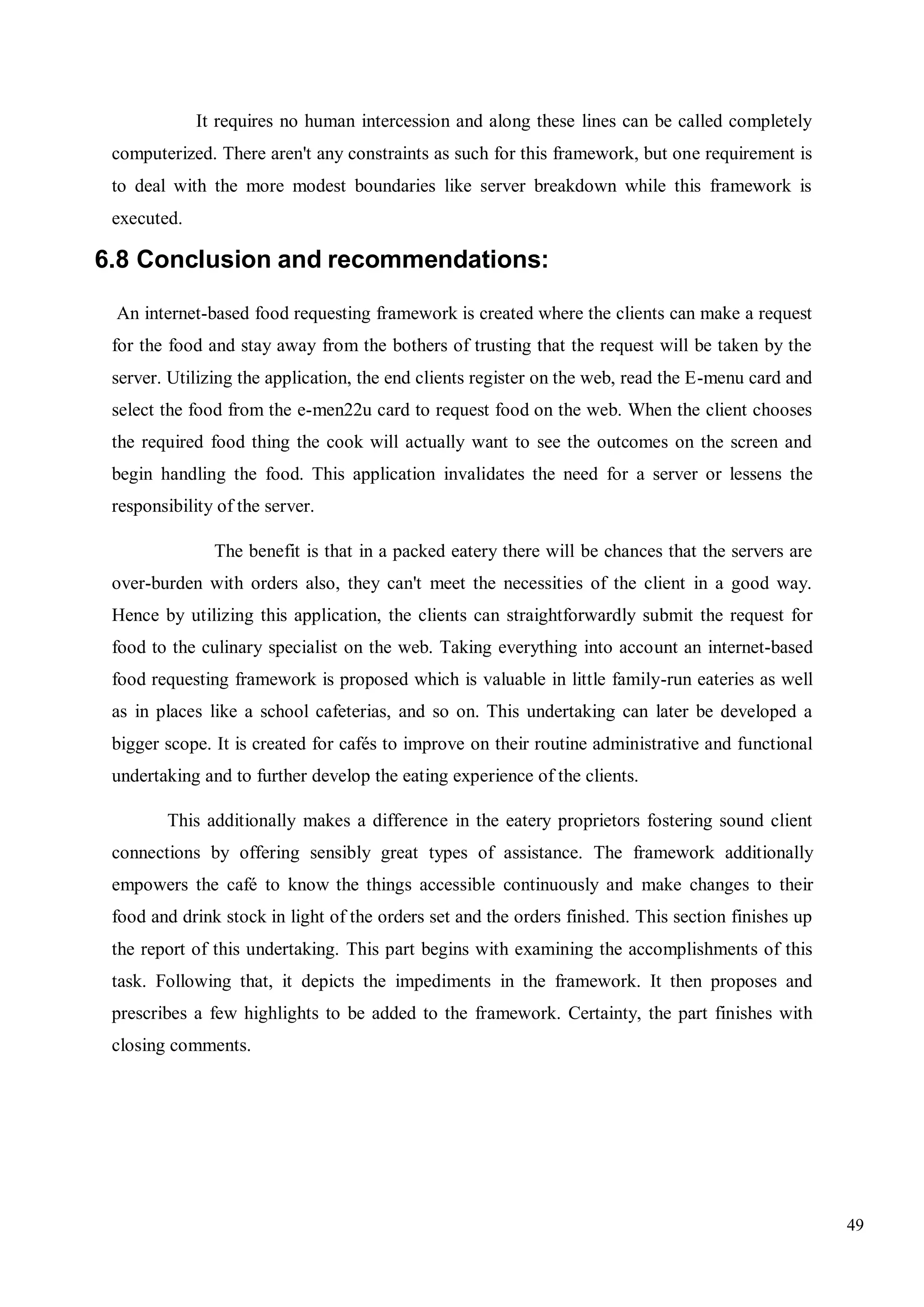49
It requires no human intercession and along these lines can be called completely
computerized. There aren't any constraints as such for this framework, but one requirement is
to deal with the more modest boundaries like server breakdown while this framework is
executed.
6.8 Conclusion and recommendations:
An internet-based food requesting framework is created where the clients can make a request
for the food and stay away from the bothers of trusting that the request will be taken by the
server. Utilizing the application, the end clients register on the web, read the E-menu card and
select the food from the e-men22u card to request food on the web. When the client chooses
the required food thing the cook will actually want to see the outcomes on the screen and
begin handling the food. This application invalidates the need for a server or lessens the
responsibility of the server.
The benefit is that in a packed eatery there will be chances that the servers are
over-burden with orders also, they can't meet the necessities of the client in a good way.
Hence by utilizing this application, the clients can straightforwardly submit the request for
food to the culinary specialist on the web. Taking everything into account an internet-based
food requesting framework is proposed which is valuable in little family-run eateries as well
as in places like a school cafeterias, and so on. This undertaking can later be developed a
bigger scope. It is created for cafés to improve on their routine administrative and functional
undertaking and to further develop the eating experience of the clients.
This additionally makes a difference in the eatery proprietors fostering sound client
connections by offering sensibly great types of assistance. The framework additionally
empowers the café to know the things accessible continuously and make changes to their
food and drink stock in light of the orders set and the orders finished. This section finishes up
the report of this undertaking. This part begins with examining the accomplishments of this
task. Following that, it depicts the impediments in the framework. It then proposes and
prescribes a few highlights to be added to the framework. Certainty, the part finishes with
closing comments.
 
