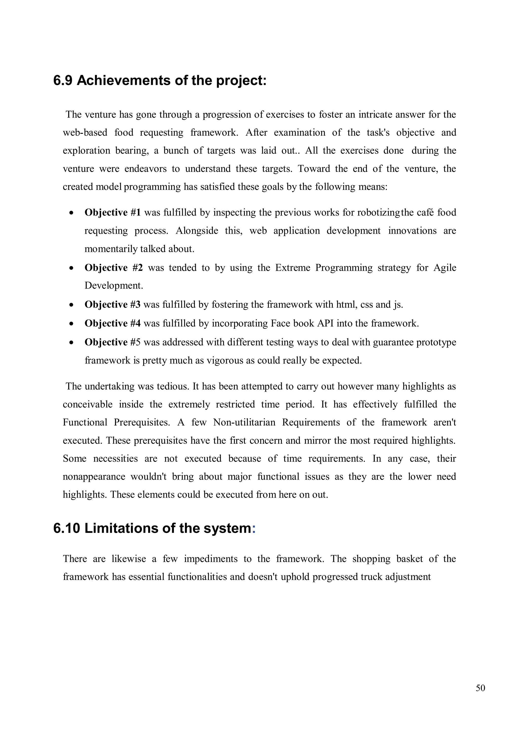 50
6.9 Achievements of the project:
The venture has gone through a progression of exercises to foster an intricate answer for the
web-based food requesting framework. After examination of the task's objective and
exploration bearing, a bunch of targets was laid out.. All the exercises done during the
venture were endeavors to understand these targets. Toward the end of the venture, the
created model programming has satisfied these goals by the following means:
 Objective #1 was fulfilled by inspecting the previous works for robotizingthe café food
requesting process. Alongside this, web application development innovations are
momentarily talked about.
 Objective #2 was tended to by using the Extreme Programming strategy for Agile
Development.
 Objective #3 was fulfilled by fostering the framework with html, css and js.
 Objective #4 was fulfilled by incorporating Face book API into the framework.
 Objective #5 was addressed with different testing ways to deal with guarantee prototype
framework is pretty much as vigorous as could really be expected.
The undertaking was tedious. It has been attempted to carry out however many highlights as
conceivable inside the extremely restricted time period. It has effectively fulfilled the
Functional Prerequisites. A few Non-utilitarian Requirements of the framework aren't
executed. These prerequisites have the first concern and mirror the most required highlights.
Some necessities are not executed because of time requirements. In any case, their
nonappearance wouldn't bring about major functional issues as they are the lower need
highlights. These elements could be executed from here on out.
6.10 Limitations of the system:
There are likewise a few impediments to the framework. The shopping basket of the
framework has essential functionalities and doesn't uphold progressed truck adjustment
 