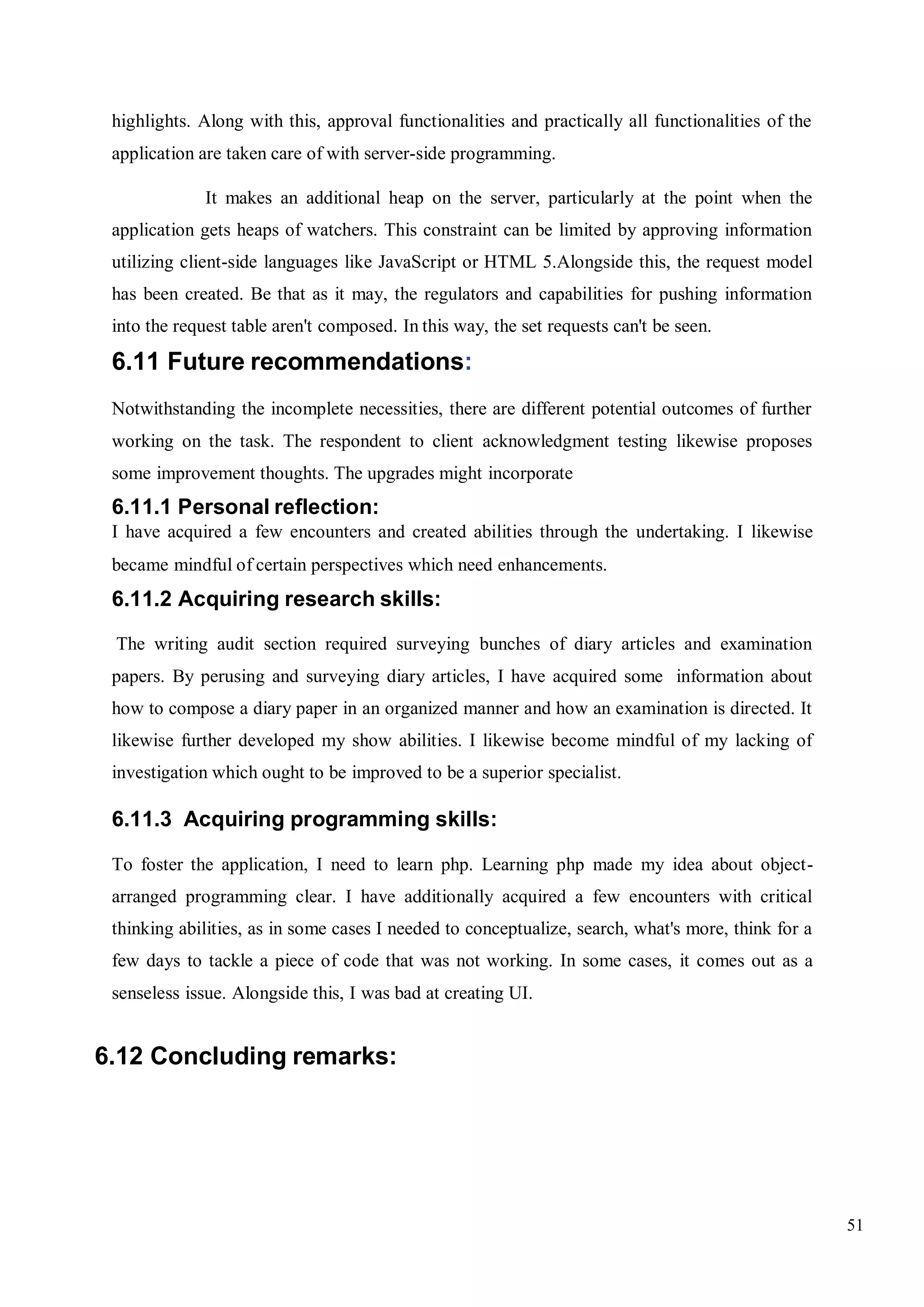 51
highlights. Along with this, approval functionalities and practically all functionalities of the
application are taken care of with server-side programming.
It makes an additional heap on the server, particularly at the point when the
application gets heaps of watchers. This constraint can be limited by approving information
utilizing client-side languages like JavaScript or HTML 5.Alongside this, the request model
has been created. Be that as it may, the regulators and capabilities for pushing information
into the request table aren't composed. In this way, the set requests can't be seen.
6.11 Future recommendations:
Notwithstanding the incomplete necessities, there are different potential outcomes of further
working on the task. The respondent to client acknowledgment testing likewise proposes
some improvement thoughts. The upgrades might incorporate
6.11.1 Personal reflection:
I have acquired a few encounters and created abilities through the undertaking. I likewise
became mindful of certain perspectives which need enhancements.
6.11.2 Acquiring research skills:
The writing audit section required surveying bunches of diary articles and examination
papers. By perusing and surveying diary articles, I have acquired some information about
how to compose a diary paper in an organized manner and how an examination is directed. It
likewise further developed my show abilities. I likewise become mindful of my lacking of
investigation which ought to be improved to be a superior specialist.
6.11.3 Acquiring programming skills:
To foster the application, I need to learn php. Learning php made my idea about object-
arranged programming clear. I have additionally acquired a few encounters with critical
thinking abilities, as in some cases I needed to conceptualize, search, what's more, think for a
few days to tackle a piece of code that was not working. In some cases, it comes out as a
senseless issue. Alongside this, I was bad at creating UI.
6.12 Concluding remarks:
 