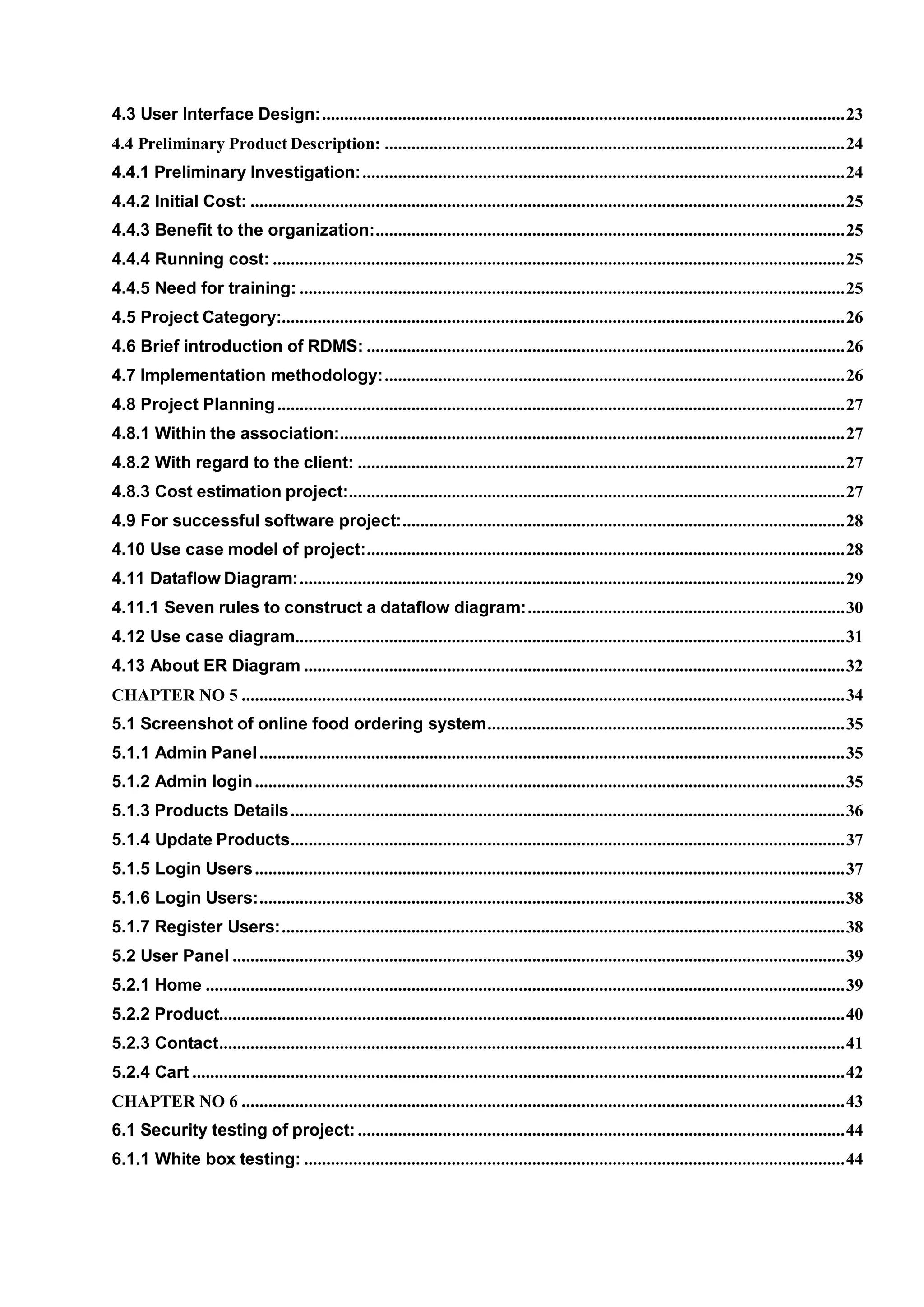 4.3 User Interface Design:.....................................................................................................................23
4.4 Preliminary Product Description: .......................................................................................................24
4.4.1 Preliminary Investigation:............................................................................................................24
4.4.2 Initial Cost: .....................................................................................................................................25
4.4.3 Benefit to the organization:.........................................................................................................25
4.4.4 Running cost: ................................................................................................................................25
4.4.5 Need for training: ..........................................................................................................................25
4.5 Project Category:..............................................................................................................................26
4.6 Brief introduction of RDMS: ...........................................................................................................26
4.7 Implementation methodology:.......................................................................................................26
4.8 Project Planning...............................................................................................................................27
4.8.1 Within the association:.................................................................................................................27
4.8.2 With regard to the client: .............................................................................................................27
4.8.3 Cost estimation project:...............................................................................................................27
4.9 For successful software project:...................................................................................................28
4.10 Use case model of project:...........................................................................................................28
4.11 Dataflow Diagram:..........................................................................................................................29
4.11.1 Seven rules to construct a dataflow diagram:.......................................................................30
4.12 Use case diagram...........................................................................................................................31
4.13 About ER Diagram .........................................................................................................................32
CHAPTER NO 5 .......................................................................................................................................34
5.1 Screenshot of online food ordering system................................................................................35
5.1.1 Admin Panel...................................................................................................................................35
5.1.2 Admin login....................................................................................................................................35
5.1.3 Products Details............................................................................................................................36
5.1.4 Update Products............................................................................................................................37
5.1.5 Login Users....................................................................................................................................37
5.1.6 Login Users:...................................................................................................................................38
5.1.7 Register Users:..............................................................................................................................38
5.2 User Panel .........................................................................................................................................39
5.2.1 Home ...............................................................................................................................................39
5.2.2 Product............................................................................................................................................40
5.2.3 Contact............................................................................................................................................41
5.2.4 Cart ..................................................................................................................................................42
CHAPTER NO 6 .......................................................................................................................................43
6.1 Security testing of project:.............................................................................................................44
6.1.1 White box testing: .........................................................................................................................44
 