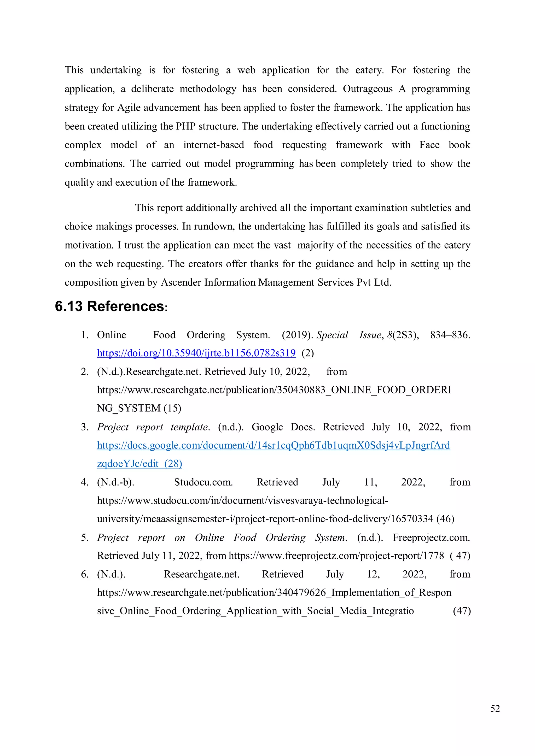 52
This undertaking is for fostering a web application for the eatery. For fostering the
application, a deliberate methodology has been considered. Outrageous A programming
strategy for Agile advancement has been applied to foster the framework. The application has
been created utilizing the PHP structure. The undertaking effectively carried out a functioning
complex model of an internet-based food requesting framework with Face book
combinations. The carried out model programming has been completely tried to show the
quality and execution of the framework.
This report additionally archived all the important examination subtleties and
choice makings processes. In rundown, the undertaking has fulfilled its goals and satisfied its
motivation. I trust the application can meet the vast majority of the necessities of the eatery
on the web requesting. The creators offer thanks for the guidance and help in setting up the
composition given by Ascender Information Management Services Pvt Ltd.
6.13 References:
1. Online Food Ordering System. (2019). Special Issue, 8(2S3), 834–836.
https://doi.org/10.35940/ijrte.b1156.0782s319 (2)
2. (N.d.).Researchgate.net. Retrieved July 10, 2022, from
https://www.researchgate.net/publication/350430883_ONLINE_FOOD_ORDERI
NG_SYSTEM (15)
3. Project report template. (n.d.). Google Docs. Retrieved July 10, 2022, from
https://docs.google.com/document/d/14sr1cqQph6Tdb1uqmX0Sdsj4vLpJngrfArd
zqdoeYJc/edit (28)
4. (N.d.-b). Studocu.com. Retrieved July 11, 2022, from
https://www.studocu.com/in/document/visvesvaraya-technological-
university/mcaassignsemester-i/project-report-online-food-delivery/16570334 (46)
5. Project report on Online Food Ordering System. (n.d.). Freeprojectz.com.
Retrieved July 11, 2022, from https://www.freeprojectz.com/project-report/1778 ( 47)
6. (N.d.). Researchgate.net. Retrieved July 12, 2022, from
https://www.researchgate.net/publication/340479626_Implementation_of_Respon
sive_Online_Food_Ordering_Application_with_Social_Media_Integratio (47)
 
