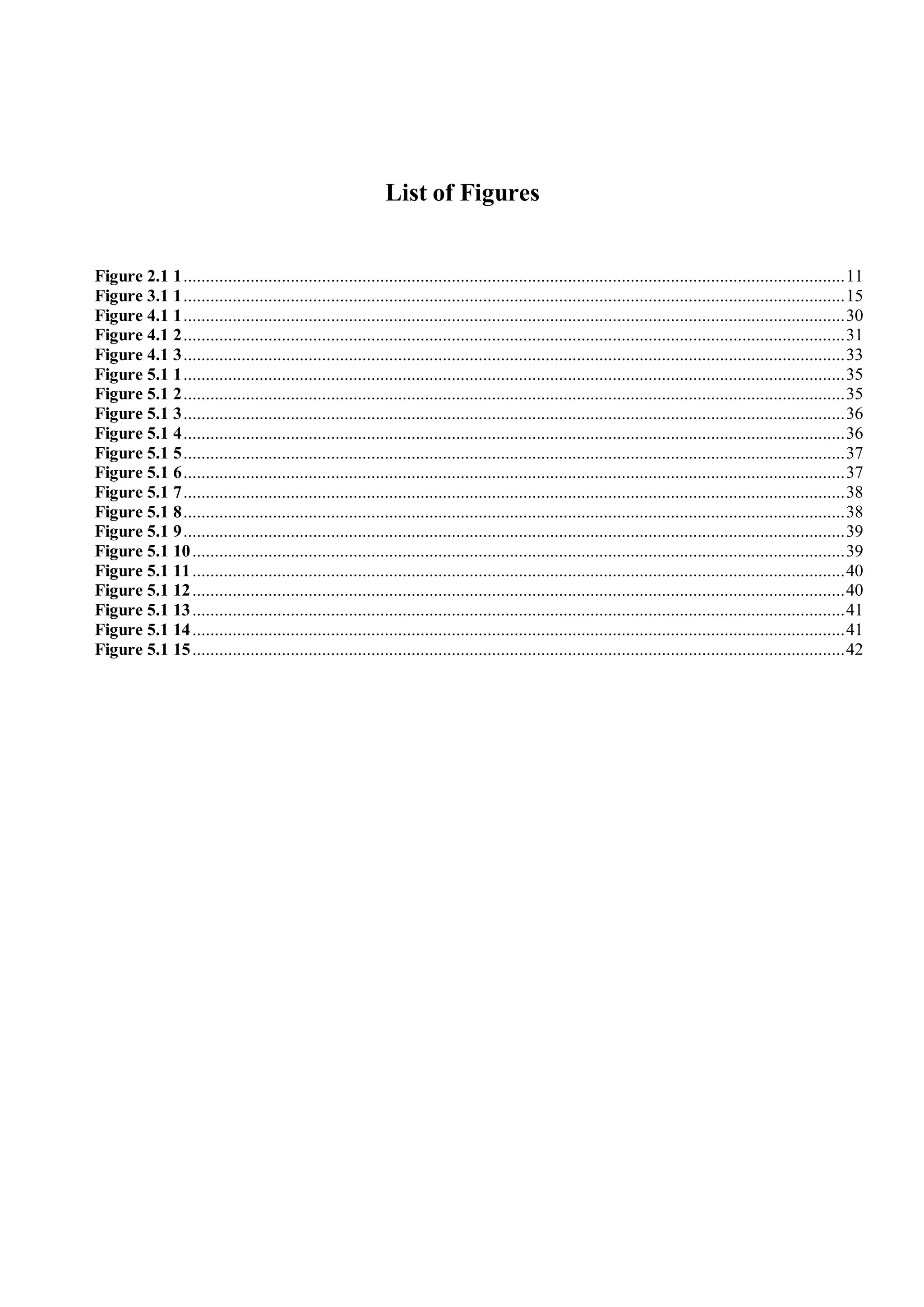 List of Figures
Figure 2.1 1....................................................................................................................................................11
Figure 3.1 1....................................................................................................................................................15
Figure 4.1 1....................................................................................................................................................30
Figure 4.1 2....................................................................................................................................................31
Figure 4.1 3....................................................................................................................................................33
Figure 5.1 1....................................................................................................................................................35
Figure 5.1 2....................................................................................................................................................35
Figure 5.1 3....................................................................................................................................................36
Figure 5.1 4....................................................................................................................................................36
Figure 5.1 5....................................................................................................................................................37
Figure 5.1 6....................................................................................................................................................37
Figure 5.1 7....................................................................................................................................................38
Figure 5.1 8....................................................................................................................................................38
Figure 5.1 9....................................................................................................................................................39
Figure 5.1 10..................................................................................................................................................39
Figure 5.1 11..................................................................................................................................................40
Figure 5.1 12..................................................................................................................................................40
Figure 5.1 13..................................................................................................................................................41
Figure 5.1 14..................................................................................................................................................41
Figure 5.1 15..................................................................................................................................................42
 