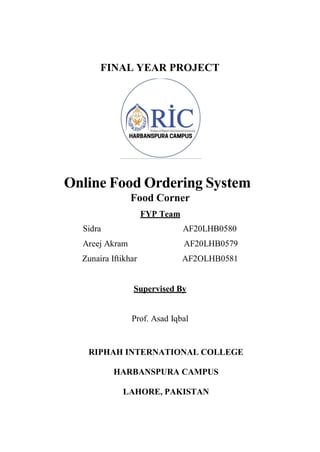 FINAL YEAR PROJECT
Online Food Ordering System
Food Corner
FYP Team
Sidra AF20LHB0580
Areej Akram AF20LHB0579
Zunaira Iftikhar AF2OLHB0581
Supervised By
Prof. Asad Iqbal
RIPHAH INTERNATIONAL COLLEGE
HARBANSPURA CAMPUS
LAHORE, PAKISTAN
 