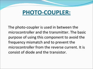 PHOTO-COUPLER: The photo-coupler is used in between the microcontroller and the transmitter. The basic purpose of using this component to avoid the frequency mismatch and to prevent the microcontroller from the reverse current. It is consist of diode and the transistor. 