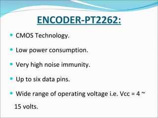 ENCODER-PT2262: CMOS Technology. Low power consumption. Very high noise immunity. Up to six data pins. Wide range of operating voltage i.e. Vcc = 4 ~ 15 volts. 