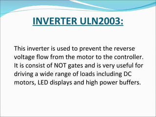 INVERTER ULN2003: This inverter is used to prevent the reverse voltage flow from the motor to the controller. It is consist of NOT gates and is very useful for driving a wide range of loads including DC motors, LED displays and high power buffers. 