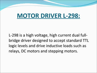 MOTOR DRIVER L-298: L-298 is a high voltage, high current dual full-bridge driver designed to accept standard TTL logic levels and drive inductive loads such as relays, DC motors and stepping motors.  