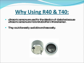 Why Using R40 & T40: ultrasonic sensors are used for the detection of obstacles because ultrasonic sensors are more reliable than infrared sensor. They could be easily available and less costly. 