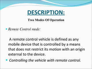 DESCRIPTION: Two Modes Of Operation Remote Control mode: A remote control vehicle is defined as any mobile device that is controlled by a means that does not restrict its motion with an origin external to the device. Controlling the vehicle with remote control. 