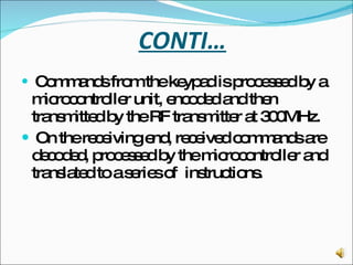 CONTI… Commands from the keypad is processed by a microcontroller unit, encoded and then transmitted by the RF transmitter at 300MHz. On the receiving end, received commands are decoded, processed by the microcontroller and translated to a series of  instructions. 