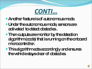 CONTI… Another feature is of autonomous mode.  Under the autonomous mode, sensors are activated  to detect obstacles . Then outputs are monitor by the detection algorithm (code) that is running on the onboard microcontroller.  This algorithm acts accordingly and ensures the vehicle stays clear of obstacles. 