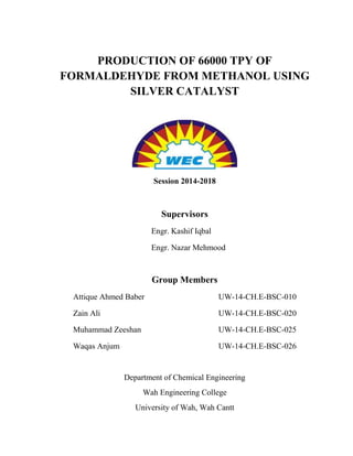 PRODUCTION OF 66000 TPY OF
FORMALDEHYDE FROM METHANOL USING
SILVER CATALYST
Session 2014-2018
Supervisors
Engr. Kashif Iqbal
Engr. Nazar Mehmood
Group Members
Attique Ahmed Baber UW-14-CH.E-BSC-010
Zain Ali UW-14-CH.E-BSC-020
Muhammad Zeeshan UW-14-CH.E-BSC-025
Waqas Anjum UW-14-CH.E-BSC-026
Department of Chemical Engineering
Wah Engineering College
University of Wah, Wah Cantt
 
