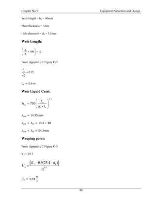 Chapter No.5 Equipment Selection and Design
88
Weir height = hw = 40mm
Plate thickness = 3mm
Hole diameter = dh = 3.5mm
Weir Length:
100 12d
c
A
A
 
  
 
From Appendix C Figure C-2
0.75w
c
l
D

𝑙 𝑤 = 0.6 𝑚
Weir Liquid Crest:
2/3
750 w
ow
w w
L
h
l
 
  
  
ℎ 𝑜𝑤 = 14.35 𝑚𝑚
ℎ 𝑜𝑤 + ℎ 𝑤 = 14.3 + 40
ℎ 𝑜𝑤 + ℎ 𝑤 = 54.3𝑚𝑚
Weeping point:
From Appendix C Figure C-3
K2 = 29.7
 2
0.5
0.9(25.4 )h
h
v
K d
U
 


𝑈ℎ = 0.44
𝑚
𝑠
 