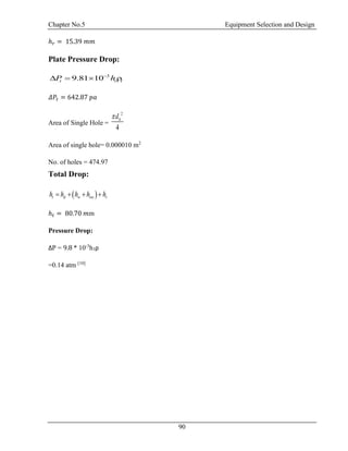 Chapter No.5 Equipment Selection and Design
90
ℎ 𝑟 = 15.39 𝑚𝑚
Plate Pressure Drop:
3
9.81 10t t lP h
   
𝛥𝑃𝑡 = 642.87 𝑝𝑎
Area of Single Hole =
2
4
hd
Area of single hole= 0.000010 m2
No. of holes = 474.97
Total Drop:
 t d w ow rh h h h h   
ℎ 𝑡 = 80.70 𝑚m
Pressure Drop:
ΔP = 9.8 * 10-3
h1ρ
=0.14 atm [10]
 