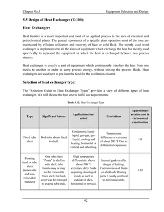 Chapter No.5 Equipment Selection and Design
92
5.5 Design of Heat Exchanger (E-100):
Heat Exchanger:
Heat transfer is a much important and most of an applied process in the area of chemical and
petrochemical plants. The general economics of a specific plant operation most of the time are
maintained by efficient utilization and recovery of heat or cold fluid. The mostly used word
exchanger is implemented to all the kinds of equipment which exchange the heat but mostly used
specifically to represent the equipment in which the heat is exchanged between two process
streams.
Heat exchanger is usually a part of equipment which continuously transfers the heat from one
media to another in order to carry process energy, without mixing the process fluids. Heat
exchangers are used here to pre-heat the feed for the distillation column.
Selection of heat exchanger type:
The “Selection Guide to Heat Exchanger Types” provides a view of different types of heat
exchanger. We will choose the best one to fulfill our requirements.
Table 5.12: Heat Exchanger Type
Type Significant feature
Applications best
suited
Limitations
Approximate
relative cost in
carbon-steel
construction
Fixed tube
sheet
Both tube sheets fixed
to shell.
Condensers; liquid-
liquid; gas-gas; gas-
liquid; cooling and
heating, horizontal or
vertical and reboilling.
Temperature
difference at extremes
of about 200 o
F Due to
differential expansion.
1.0
Floating
head or tube
sheet
(removable
and non-
removable
bundles)
One tube sheet
“floats” in shell or
with shell, tube
bundle may or may
not be removable
from shell, but back
cover can be removed
to expose tube ends.
High temperature
differentials, above
about 200 o
F
extremes; dirty fluids
requiring cleaning of
inside as well as
outside of shell,
horizontal or vertical.
Internal gaskets offer
danger of leaking.
Corrosiveness of fluids
on shell-side floating
parts. Usually confined
to horizontal units.
1.28
 
