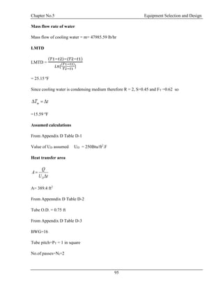 Chapter No.5 Equipment Selection and Design
95
Mass flow rate of water
Mass flow of cooling water = m= 47985.59 lb/hr
LMTD
LMTD =
(𝑇1−𝑡2)−(𝑇2−𝑡1)
𝐿𝑛[
(𝑇1−𝑡2)
𝑇2−𝑡1
]
= 25.15 o
F
Since cooling water is condensing medium therefore R = 2, S=0.45 and FT =0.62 so
tTm 
=15.59 o
F
Assumed calculations
From Appendix D Table D-1
Value of UD assumed UD = 250Btu/ft2
.F
Heat transfer area
tU
Q
A
D

A= 389.4 ft2
From Appenndix D Table D-2
Tube O.D. = 0.75 ft
From Appendix D Table D-3
BWG=16
Tube pitch=PT = 1 in square
No.of passes=Nt=2
 