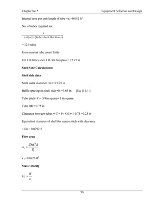 Chapter No.5 Equipment Selection and Design
96
Internal area per unit length of tube =at =0.042 ft2
No. of tubes required are
=
𝐴
(𝑎𝑡)∗(𝐿−(𝑡𝑢𝑏𝑒 𝑠ℎ𝑒𝑒𝑡 𝑡ℎ𝑖𝑐𝑘𝑛𝑒𝑠𝑠)
= 123 tubes
From nearest tube count Table
For 124 tubes shell I.D. for two pass = 15.25 in
Shell Side Calculations:
Shell side data
Shell outer diameter =ID =15.25 in
Baffle spacing on shell side =B =3.65 in [Eq. (11.4)]
Tube pitch=PT= 3/4in square= 1 in square
Tube OD =0.75 in
Clearance between tubes = C/
= PT -O.D=1-0.75 =0.25 in
Equivalent diameter of shell for square pitch with clearance
= De = 0.0792 ft
Flow area
T
s
P
BIDxC
a
'

a s =0.0926 ft2
Mass velocity
s
s
a
W
G 
 