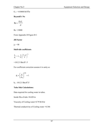 Chapter No.5 Equipment Selection and Design
97
G s = 410800 lb/ft2
hr
Reynold’s No

seGD
Re
Re =19800
From Appendix D Figure D-1
JH Factor
jH = 90
Shell side coefficients
3
1







k
C
D
k
J
h p
e
H
o
o


=1012.5 Btu/ft². F
For coefficient correction assume it is unity so
ho = 1012.5 Btu/ft2
.F
Tube Side Calculations:
Data required for cooling water in tubes.
Inside Dia of tube =0.620 in
Viscosity of Cooling water=0.79 lb/ft.hr
Thermal conductivity of Cooling water =0.346
 