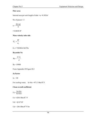 Chapter No.5 Equipment Selection and Design
98
Flow area
Internal area per unit length of tube =at =0.302in²
No of passes= 2
at =
𝑁𝑡∗𝑎𝑡
𝑛
= 0.0650 ft²
Mass velocity tube side
t
t
a
W
G 
G t= 738200.6 lb/ft2
hr
Reynolds No

tGD
Re
Re =19900
From Appendix D Figure D-2
JH Factor
JH = 80
For cooling water, hi=hio =871.3 Btu/ft2
.F
Clean overall coefficient
Uc =
ho∗hio
ho+hio
Uc= 420.8 Btu/ft2
.°F
Ud = Q/A*ΔT
Ud = 248.1Btu/ft2 o
F hr
 