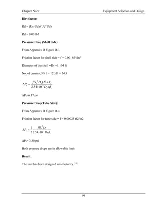 Chapter No.5 Equipment Selection and Design
99
Dirt factor:
Rd = (Uc-Ud)/(Uc*Ud)
Rd = 0.00165
Pressure Drop (Shell Side):
From Appendix D Figure D-3
Friction factor for shell side = f = 0.0018ft2
/in2
Diameter of the shell =Ds =1.104 ft
No. of crosses, N+1 = 12L/B = 54.8
se
ss
s
sDx
NDfG
P
11
2
1054.2
)1( 

ΔPs=6.17 psi
Pressure Drop(Tube Side):
From Appendix D Figure D-4
Friction factor for tube side = f = 0.00025 ft2/in2
t
t
s
Dsx
LnfG
P
11
2
1054.22
1

ΔPs= 3.30 psi
Both pressure drops are in allowable limit
Result:
The unit has been designed satisfactorily [18]
 
