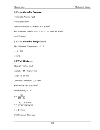 Chapter No.6 Mechanical Design
102
6.1 Max Allowable Pressure:
Hydrostatic Pressure = ρgh
= 0.000268 N/mm2
Pressure in Reactor = 2.02 bar = 0.202N/mm2
Max Allowable Pressure = Pi = 0.202 * 1.1 + 0.000268 N/mm2
= 0.222 N/mm2
6.2 Max Allowable Temperature:
Max Allowable Temperature = 1.1 * T
= 1.1 * 200
= 220℃
6.3 Wall Thickness:
Material = Carbon Steel
Diameter = Di = 1929.87 mm
Height = 5780 mm
Corrosion Allowance = Cc = 2mm
Stress Factor = f = 101 N/mm2
Joint Efficiency = J = 1
𝑒 =
𝑃𝑖 𝐷𝑖
2𝑓𝐽 − 𝑃𝑖
𝑒 =
0.222 ∗ 1929.87
2 ∗ 1 ∗ 101 − 0.22
𝑒 = 2.12 𝑚𝑚
With Corrosion Allowance
 