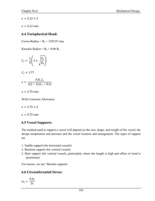 Chapter No.6 Mechanical Design
103
𝑒 = 2.12 + 2
𝑒 = 4.12 𝑚𝑚
6.4 Torispherical Head:
Crown Radius = Rc = 1929.87 mm
Knuckle Radius = Rk = 0.06 Rc
𝐶𝑠 =
1
4
(3 + √
𝑅 𝑐
𝑅 𝑘
)
𝐶𝑠 = 1.77
𝑒 =
𝑃𝑖 𝑅 𝑐 𝐶𝑠
2𝑓𝐽 − 𝑃𝑖(𝐶𝑠 − 0.2)
𝑒 = 3.75 𝑚𝑚
With Corrosion Allowance
𝑒 = 3.75 + 2
𝑒 = 5.75 𝑚𝑚
6.5 Vessel Supports:
The method used to support a vessel will depend on the size, shape, and weight of the vessel; the
design temperature and pressure and the vessel location and arrangement. The types of support
are
1. Saddle support (for horizontal vessels)
2. Brackets support (for vertical vessels)
3. Skirt support (for vertical vessels, particularly where the length is high and effect of wind is
prominent)
For reactor, we use “Bracket supports
6.6 Circumferential Stress:
σh =
𝑃𝑖 𝐷𝑖
2𝑡
 