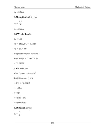 Chapter No.6 Mechanical Design
104
σh = 52 mm
6.7 Longitudinal Stress:
σL =
𝑃𝑖 𝐷𝑖
4𝑡
σL = 26 mm
6.8 Weight Load:
𝐶𝑣 = 1.08
𝑊𝑣 = 240𝐶𝑣 𝐷(𝐻 + 0.8𝐷)𝑡
𝑊𝑣 = 15.14 𝑘𝑁
Weight of Catalyst = 724.55kN
Total Weight = 15.14+ 724.55
= 739.69 kN
6.9 Wind Load:
Wind Pressure = 1030 N/m2
Total Diameter = D + 2t
= 1.92 + 2*0.00412
= 1.93 m
F = PD
F = 1030 * 1.93
F = 1.996 N/m
6.10 Radial Stress:
𝜎𝑟 =
𝑃𝑖
2
 
