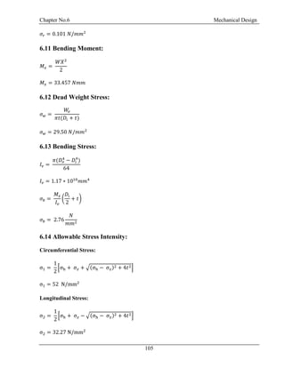 Chapter No.6 Mechanical Design
105
𝜎𝑟 = 0.101 𝑁/𝑚𝑚2
6.11 Bending Moment:
𝑀𝑥 =
𝑊𝑋2
2
𝑀𝑥 = 33.457 𝑁𝑚𝑚
6.12 Dead Weight Stress:
𝜎 𝑤 =
𝑊𝑣
𝜋𝑡(𝐷𝑖 + 𝑡)
𝜎 𝑤 = 29.50 𝑁/𝑚𝑚2
6.13 Bending Stress:
𝐼𝑣 =
𝜋(𝐷𝑜
4
− 𝐷𝑖
4
)
64
𝐼𝑣 = 1.17 ∗ 1010
𝑚𝑚4
𝜎𝑏 =
𝑀𝑥
𝐼𝑣
(
𝐷𝑖
2
+ 𝑡)
𝜎𝑏 = 2.76
𝑁
𝑚𝑚2
6.14 Allowable Stress Intensity:
Circumferential Stress:
σ1 =
1
2
[σh + σ 𝑧 + √(σh − σ 𝑧)2 + 4𝑡2]
σ1 = 52 N/mm2
Longitudinal Stress:
σ2 =
1
2
[σh + σ 𝑧 − √(σh − σ 𝑧)2 + 4𝑡2]
σ2 = 32.27 N/mm2
 