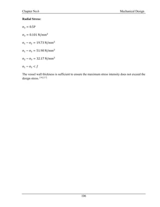Chapter No.6 Mechanical Design
106
Radial Stress:
σ3 = 0.5P
σ3 = 0.101 N/mm2
σ1 − σ2 = 19.73 N/mm2
σ1 − σ3 = 51.90 N/mm2
σ2 − σ3 = 32.17 N/mm2
σ1 − σ3 < 𝑓
The vessel wall thickness is sufficient to ensure the maximum stress intensity does not exceed the
design stress. [16] [17]
 