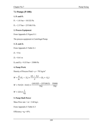 Chapter No.7 Pump Sizing
109
7.1 Pumps (P-100):
1. P1 and P2
P1 = 1.01 bar = 101325 Pa
P2 = 2.37 bar = 237100.5 Pa
2. Process Equipment
From Appendix E Figure E-1
The process equipment is Centrifugal Pump.
3. Z1 and Z2
From Appendix E Table E-1
Z1 = 0 m
Z2 = 0.61 m
ES and ED = 0.35 bar = 35000 Pa
4. Pump Work
Density of Process Fluid = ρ = 792 kg/m3
𝑊 =
𝑔
𝑔𝑐
(𝑍1 − 𝑍2) +
(𝑃1 − 𝑃2)
𝜌
− (𝐸𝑆 + 𝐸 𝐷)
𝑊 = 9.8 (0 − 0.61) +
(101325 − 237100.5)
792
−
35000
792
𝑊 = 221.6
𝐽
𝑘𝑔
5. Pump Shaft Power
Mass Flow rate = m = 2.68 kg/s
From Appendix E Table E-3
Efficiency =ηp= 45%
 