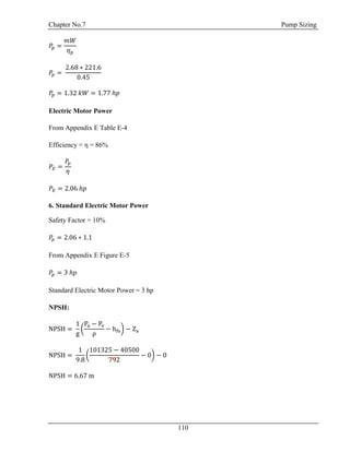Chapter No.7 Pump Sizing
110
𝑃𝑝 =
𝑚𝑊
𝜂 𝑝
𝑃𝑝 =
2.68 ∗ 221.6
0.45
𝑃𝑝 = 1.32 𝑘𝑊 = 1.77 ℎ𝑝
Electric Motor Power
From Appendix E Table E-4
Efficiency = η = 86%
𝑃𝐸 =
𝑃𝑝
𝜂
𝑃𝐸 = 2.06 ℎ𝑝
6. Standard Electric Motor Power
Safety Factor = 10%
𝑃𝑝 = 2.06 ∗ 1.1
From Appendix E Figure E-5
𝑃𝑝 = 3 ℎ𝑝
Standard Electric Motor Power = 3 hp
NPSH:
NPSH =
1
g
(
Pa − Pv
ρ
− hfs) − Za
NPSH =
1
9.8
(
101325 − 40500
792
− 0) − 0
NPSH = 6.67 m
 