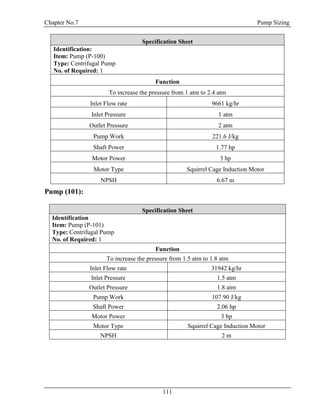 Chapter No.7 Pump Sizing
111
Specification Sheet
Identification:
Item: Pump (P-100)
Type: Centrifugal Pump
No. of Required: 1
Function
To increase the pressure from 1 atm to 2.4 atm
Inlet Flow rate 9661 kg/hr
Inlet Pressure 1 atm
Outlet Pressure 2 atm
Pump Work 221.6 J/kg
Shaft Power 1.77 hp
Motor Power 3 hp
Motor Type Squirrel Cage Induction Motor
NPSH 6.67 m
Pump (101):
Specification Sheet
Identification
Item: Pump (P-101)
Type: Centrifugal Pump
No. of Required: 1
Function
To increase the pressure from 1.5 atm to 1.8 atm
Inlet Flow rate 31942 kg/hr
Inlet Pressure 1.5 atm
Outlet Pressure 1.8 atm
Pump Work 107.90 J/kg
Shaft Power 2.06 hp
Motor Power 3 hp
Motor Type Squirrel Cage Induction Motor
NPSH 2 m
 