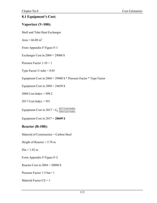Chapter No.8 Cost Estimation
113
8.1 Equipment’s Cost:
Vaporizer (V-100):
Shell and Tube Heat Exchanger
Area = 66.08 m2
From Appendix F Figure F-1
Exchanger Cost in 2004 = 29000 $
Pressure Factor 1-10 = 1
Type Factor U-tube = 0.85
Equipment Cost in 2004 = 29000 $ * Pressure Factor * Type Factor
Equipment Cost in 2004 = 24650 $
2004 Cost Index = 509.2
2017 Cost Index = 591
Equipment Cost in 2017 = Ce
2017 Cost Index
2004 Cost Index
Equipment Cost in 2017 = 28609 $
Reactor (R-100):
Material of Construction = Carbon Steel
Height of Reactor = 5.78 m
Dia = 1.92 m
Form Appendix F Figure F-2
Reactor Cost in 2004 = 20000 $
Pressure Factor 1-5 bar= 1
Material Factor CS = 1
 